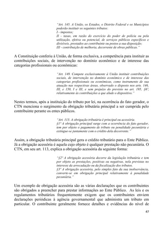“Art. 145. A União, os Estados, o Distrito Federal e os Municípios
                           poderão instituir os seguintes tributos:
                           I - impostos;
                           II - taxas, em razão do exercício do poder de polícia ou pela
                           utilização, efetiva ou potencial, de serviços públicos específicos e
                           divisíveis, prestados ao contribuinte ou postos a sua disposição;
                           III - contribuição de melhoria, decorrente de obras públicas.”

A Constituição conferiu à União, de forma exclusiva, a competência para instituir as
contribuições sociais, de intervenção no domínio econômico e de interesse das
categorias profissionais ou econômicas:

                           “Art. 149. Compete exclusivamente à União instituir contribuições
                           sociais, de intervenção no domínio econômico e de interesse das
                           categorias profissionais ou econômicas, como instrumento de sua
                           atuação nas respectivas áreas, observado o disposto nos arts. 146,
                           III, e 150, I e III, e sem prejuízo do previsto no art. 195, §6º,
                           relativamente às contribuições a que alude o dispositivo.”

Nestes termos, após a instituição do tributo por lei, na ocorrência do fato gerador, o
CTN menciona o surgimento da obrigação tributária principal a ser cumprida pelo
contribuinte perante os entes públicos.

                           “Art. 113. A obrigação tributária é principal ou acessória.
                           §1º A obrigação principal surge com a ocorrência do fato gerador,
                           tem por objeto o pagamento de tributo ou penalidade pecuniária e
                           extingue-se juntamente com o crédito dela decorrente.”

Assim, a obrigação tributária principal gera o crédito tributário para o Ente Público.
Já a obrigação acessória é aquela cujo objeto é qualquer prestação não pecuniária. O
CTN, em seu art. 113, explica a obrigação acessória da seguinte forma:

                           “§2º A obrigação acessória decorre da legislação tributária e tem
                           por objeto as prestações, positivas ou negativas, nela previstas no
                           interesse da arrecadação ou da fiscalização dos tributos.
                           §3º A obrigação acessória, pelo simples fato da sua inobservância,
                           converte-se em obrigação principal relativamente à penalidade
                           pecuniária.”

Um exemplo de obrigação acessória são as várias declarações que os contribuintes
são obrigados a preencher para prestar informações ao Ente Público. As leis e os
regulamentos tributários frequentemente exigem que os contribuintes enviem
declarações periódicas à agência governamental que administra um tributo em
particular. O contribuinte geralmente fornece detalhes e evidências do nível de
                                                                                            47
 