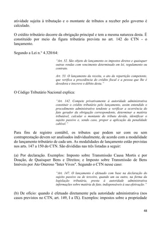 atividade sujeita à tributação e o montante de tributos a receber pelo governo é
calculado.

O crédito tributário decorre da obrigação principal e tem a mesma natureza desta. É
constituído por meio da figura tributária prevista no art. 142 do CTN - o
lançamento.

Segundo a Lei n.° 4.320/64:
                          “Art. 52. São objeto de lançamento os impostos diretos e quaisquer
                          outras rendas com vencimento determinado em lei, regulamento ou
                          contrato.

                          Art. 53. O lançamento da receita, o ato da repartição competente,
                          que verifica a procedência do crédito fiscal e a pessoa que lhe é
                          devedora e inscreve o débito desta.”

O Código Tributário Nacional explica:

                          “Art. 142. Compete privativamente à autoridade administrativa
                          constituir o crédito tributário pelo lançamento, assim entendido o
                          procedimento administrativo tendente a verificar a ocorrência do
                          fato gerador da obrigação correspondente, determinar a matéria
                          tributável, calcular o montante do tributo devido, identificar o
                          sujeito passivo e, sendo caso, propor a aplicação da penalidade
                          cabível.”

Para fins de registro contábil, os tributos que podem ser com ou sem
contraprestação devem ser analisados individualmente, de acordo com a modalidade
do lançamento tributário de cada um. As modalidades de lançamento estão previstas
nos arts. 147 a 150 do CTN. São divididas nas três listadas a seguir:

(a) Por declaração. Exemplos: Imposto sobre Transmissão Causa Mortis e por
Doação, de Quaisquer Bens e Direitos; e Imposto sobre Transmissão de Bens
Imóveis por Ato Oneroso "Inter Vivos". Segundo o CTN nesse caso:

                          “Art. 147. O lançamento é efetuado com base na declaração do
                          sujeito passivo ou de terceiro, quando um ou outro, na forma da
                          legislação tributária, presta à autoridade administrativa
                          informações sobre matéria de fato, indispensáveis à sua efetivação.”

(b) De ofício: quando é efetuado diretamente pela autoridade administrativa (nos
casos previstos no CTN, art. 149, I a IX). Exemplos: impostos sobre a propriedade


                                                                                           48
 