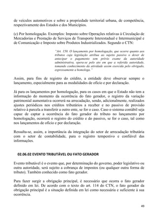 de veículos automotivos e sobre a propriedade territorial urbana, de competência,
respectivamente dos Estados e dos Municípios.

(c) Por homologação. Exemplos: Imposto sobre Operações relativas à Circulação de
Mercadorias e Prestação de Serviços de Transporte Interestadual e Intermunicipal e
de Comunicação e Imposto sobre Produtos Industrializados. Segundo o CTN:

                            “Art. 150. O lançamento por homologação, que ocorre quanto aos
                            tributos cuja legislação atribua ao sujeito passivo o dever de
                            antecipar o pagamento sem prévio exame da autoridade
                            administrativa, opera-se pelo ato em que a referida autoridade,
                            tomando conhecimento da atividade assim exercida pelo obrigado,
                            expressamente a homologa.”

Assim, para fins de registro do crédito, a entidade deve observar sempre o
lançamento, especialmente para as modalidades de ofício e por declaração.

Já para os lançamentos por homologação, para os casos em que o Estado não tem a
informação do momento da ocorrência do fato gerador, o registro da variação
patrimonial aumentativa ocorrerá na arrecadação, sendo, adicionalmente, realizados
ajustes periódicos nos créditos tributários a receber e no passivo de provisão
relativo à parcela a transferir a outro ente, se for o caso. Caso o sistema contábil seja
capaz de captar a ocorrência do fato gerador do tributo no lançamento por
homologação, ocorrerá o registro do crédito e do passivo, se for o caso, tal como
nos lançamentos de ofício e por declaração.

Ressalta-se, assim, a importância da integração do setor de arrecadação tributária
com o setor de contabilidade, para o registro tempestivo e confiável das
informações.


  02.06.02 EVENTO TRIBUTÁVEL OU FATO GERADOR

Evento tributável é o evento que, por determinação do governo, poder legislativo ou
outra autoridade, será sujeito a cobrança de impostos (ou qualquer outra forma de
tributo). Também conhecido como fato gerador.

Para fazer surgir a obrigação principal, é necessário que ocorra o fato gerador
definido em lei. De acordo com o texto do art. 114 do CTN, o fato gerador da
obrigação principal é a situação definida em lei como necessária e suficiente à sua
ocorrência.

                                                                                        49
 