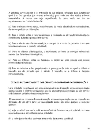 A entidade deve analisar a lei tributária de sua própria jurisdição para determinar
qual é o fato gerador (ou evento tributário) para cada um dos vários tributos
arrecadados. A menos que seja especificado de outro modo em leis ou
regulamentos, o evento tributável é:

(a) Para o tributo sobre a renda, o recebimento de renda tributável pelo contribuinte,
durante o período de tributação;

(b) Para o tributo sobre o valor adicionado, a realização de atividade tributável pelo
contribuinte durante o período tributável;

(c) Para o tributo sobre bens e serviços, a compra ou a venda de produtos e serviços
tributáveis durante o período tributável;

(d) Para os tributos alfandegários, o movimento de bens ou serviços tributáveis
através das fronteiras alfandegárias;

(e) Para os tributos sobre as heranças, a morte de uma pessoa que possui
propriedades tributáveis;

(f) Para os tributos sobre propriedades, a passagem da data na qual o tributo é
lançado, ou do período que o tributo é lançado, se o tributo é lançado
periodicamente.


  02.06.03 RECONHECIMENTO DOS CRÉDITOS DE IMPOSTOS E CONTRIBUIÇÕES

Uma entidade reconhecerá um ativo oriundo de uma transação sem contraprestação
quando ganha o controle de recursos que se enquadram na definição de um ativo e
satisfazem os critérios de reconhecimento.

 Uma entrada de recursos de uma transação sem contraprestação que se enquadre na
definição de um ativo deve ser reconhecida como um ativo quando, e somente
quando:

(a) seja provável que os benefícios econômicos futuros e o potencial de serviços
associados com o ativo fluam para a entidade;

(b) o valor justo do ativo pode ser mensurado de maneira confiável.



                                                                                   50
 