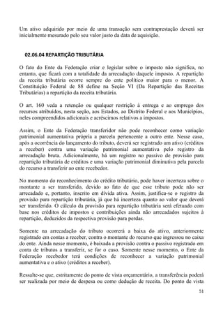 Um ativo adquirido por meio de uma transação sem contraprestação deverá ser
inicialmente mesurado pelo seu valor justo da data de aquisição.


  02.06.04 REPARTIÇÃO TRIBUTÁRIA

O fato do Ente da Federação criar e legislar sobre o imposto não significa, no
entanto, que ficará com a totalidade da arrecadação daquele imposto. A repartição
da receita tributária ocorre sempre do ente político maior para o menor. A
Constituição Federal de 88 define na Seção VI (Da Repartição das Receitas
Tributárias) a repartição da receita tributária.

O art. 160 veda a retenção ou qualquer restrição à entrega e ao emprego dos
recursos atribuídos, nesta seção, aos Estados, ao Distrito Federal e aos Municípios,
neles compreendidos adicionais e acréscimos relativos a impostos.

Assim, o Ente da Federação transferidor não pode reconhecer como variação
patrimonial aumentativa própria a parcela pertencente a outro ente. Nesse caso,
após a ocorrência do lançamento do tributo, deverá ser registrado um ativo (créditos
a receber) contra uma variação patrimonial aumentativa pelo registro da
arrecadação bruta. Adicionalmente, há um registro no passivo de provisão para
repartição tributária de créditos e uma variação patrimonial diminutiva pela parcela
do recurso a transferir ao ente recebedor.

No momento do reconhecimento do crédito tributário, pode haver incerteza sobre o
montante a ser transferido, devido ao fato de que esse tributo pode não ser
arrecadado e, portanto, inscrito em dívida ativa. Assim, justifica-se o registro da
provisão para repartição tributária, já que há incerteza quanto ao valor que deverá
ser transferido. O cálculo da provisão para repartição tributária será efetuado com
base nos créditos de impostos e contribuições ainda não arrecadados sujeitos à
repartição, deduzidos da respectiva provisão para perdas.

Somente na arrecadação do tributo ocorrerá a baixa do ativo, anteriormente
registrado em contas a receber, contra o montante do recurso que ingressou no caixa
do ente. Ainda nesse momento, é baixada a provisão contra o passivo registrado em
conta de tributos a transferir, se for o caso. Somente nesse momento, o Ente da
Federação recebedor terá condições de reconhecer a variação patrimonial
aumentativa e o ativo (créditos a receber).

Ressalte-se que, estritamente do ponto de vista orçamentário, a transferência poderá
ser realizada por meio de despesa ou como dedução de receita. Do ponto de vista
                                                                                 51
 