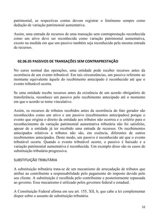 patrimonial, as respectivas contas devem registrar o fenômeno sempre como
dedução de variação patrimonial aumentativa.

Assim, uma entrada de recursos de uma transação sem contraprestação reconhecida
como um ativo deve ser reconhecida como variação patrimonial aumentativa,
exceto na medida em que um passivo também seja reconhecido pela mesma entrada
de recursos.


  02.06.05 PASSIVOS DE TRANSAÇÕES SEM CONTRAPRESTAÇÃO

No curso normal das operações, uma entidade pode receber recursos antes da
ocorrência de um evento tributável. Em tais circunstâncias, um passivo referente ao
montante equivalente àquele do recebimento antecipado é reconhecido até que o
evento tributável ocorra.

Se uma entidade recebe recursos antes da existência de um acordo obrigatório de
transferência, reconhece um passivo pelo recebimento antecipado até o momento
em que o acordo se torne vinculativo.

Assim, os recursos de tributos recebidos antes da ocorrência do fato gerador são
reconhecidos como um ativo e um passivo (recebimentos antecipados) porque o
evento que origina o direito da entidade aos tributos não ocorreu e o critério para o
reconhecimento da variação patrimonial aumentativa tributária não foi satisfeito,
apesar de a entidade já ter recebido uma entrada de recursos. Os recebimentos
antecipados relativos a tributos não são, em essência, diferentes de outros
recebimentos antecipados. Deste modo, um passivo é reconhecido até que o evento
tributável ocorra. Quando o evento tributável ocorre, o passivo é baixado e a
variação patrimonial aumentativa é reconhecida. Um exemplo disso são os casos de
substituição tributária progressiva.

SUBSTITUIÇÃO TRIBUTÁRIA

A substituição tributária trata-se de um mecanismo de arrecadação de tributos que
atribui ao contribuinte a responsabilidade pelo pagamento do imposto devido pelo
seu cliente. A substituição é recolhida pelo contribuinte e posteriormente repassada
ao governo. Esse mecanismo é utilizado pelos governos federal e estadual.

A Constituição Federal afirma em seu art. 155, XII, b, que cabe a lei complementar
dispor sobre o assunto de substituição tributária.

                                                                                  52
 