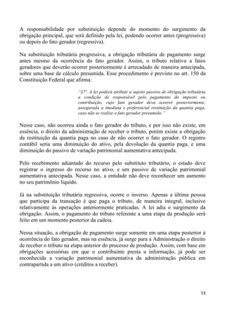 A responsabilidade por substituição depende do momento do surgimento da
obrigação principal, que será definido pela lei, podendo ocorrer antes (progressiva)
ou depois do fato gerador (regressiva).

Na substituição tributária progressiva, a obrigação tributária de pagamento surge
antes mesmo da ocorrência do fato gerador. Assim, o tributo relativo a fatos
geradores que deverão ocorrer posteriormente é arrecadado de maneira antecipada,
sobre uma base de cálculo presumida. Esse procedimento é previsto no art. 150 da
Constituição Federal que afirma:

                          “§7º. A lei poderá atribuir a sujeito passivo de obrigação tributária
                          a condição de responsável pelo pagamento do imposto ou
                          contribuição, cujo fato gerador deva ocorrer posteriormente,
                          assegurada a imediata e preferencial restituição da quantia paga,
                          caso não se realize o fato gerador presumido.”

Nesse caso, não ocorreu ainda o fato gerador do tributo, e por isso não existe, em
essência, o direito da administração de receber o tributo, porém existe a obrigação
da restituição da quantia paga no caso de não ocorrer o fato gerador. O registro
contábil seria uma diminuição do ativo, pela devolução da quantia paga, e uma
diminuição do passivo de variação patrimonial aumentativa antecipada.

Pelo recebimento adiantado do recurso pelo substituto tributário, o estado deve
registrar o ingresso do recurso no ativo, e um passivo de variação patrimonial
aumentativa antecipada. Nesse caso, a entidade não deve reconhecer um aumento
no seu patrimônio líquido.

Já na substituição tributária regressiva, ocorre o inverso. Apenas a última pessoa
que participa da transação é que paga o tributo, de maneira integral, inclusive
relativamente às operações anteriormente praticadas. A lei adia o surgimento da
obrigação. Assim, o pagamento do tributo referente a uma etapa da produção será
feito em um momento posterior da cadeia.

Nessa situação, a obrigação de pagamento surge somente em uma etapa posterior à
ocorrência do fato gerador, mas na essência, já surge para a Administração o direito
de receber o tributo na etapa anterior do processo de produção. Assim, com base em
obrigações acessórias em que o contribuinte presta a informação, já pode ser
reconhecida a variação patrimonial aumentativa da administração pública em
contrapartida a um ativo (créditos a receber).




                                                                                            53
 