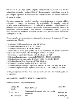 Observação 2: Caso haja receitas lançadas e não arrecadadas, tais créditos deverão
sofrer ajuste de perdas (ver item 02.06.07). Dessa maneira, o cálculo do passivo de
provisão para repartição de créditos deverá ocorrer com base nos créditos deduzidos
do ajuste de perdas.

Nos casos em que não é possível proceder à baixa diretamente na conta de créditos
tributários a receber no momento da arrecadação, de maneira confiável
(possivelmente nos lançamentos por homologação), poderá ser realizado um ajuste
periódico no montante dessa conta. Nesse caso, o lançamento contábil da variação
patrimonial aumentativa (VPA) será realizado diretamente no caixa e o ajuste no
saldo dos créditos tributários a receber será realizado periodicamente também em
contrapartida de VPA.

Como exemplo, tem-se os seguintes dados referentes ao mês de janeiro de 2011, em
um estado (em R$ mil).

- Receitas de ICMS arrecadadas no mês: R$ 1000,00.
- Saldo inicial de créditos de ICMS: R$ 200,00.
- Saldo final de créditos de ICMS: R$ 500,00.
- Coeficiente de ajuste para perdas de ICMS decorrente de modelo estatístico
baseado em série histórica, estabelecido para o ano de 2011: 0,80.
- Coeficiente de repartição tributária estabelecido em lei: 0,25.
- Saldo inicial de ajuste para perdas de ICMS (0,80 x 200,00): R$ 160,00.
- Saldo final de ajuste para perdas de ICMS (0,80 x 500,00): R$ 400,00.
- Saldo inicial de créditos líquidos de ICMS: R$ 40,00.
- Saldo final de créditos líquidos de ICMS: R$ 100,00.
- Saldo inicial de provisão para repartição tributária (0,25 x R$ 40,00): R$ 10,00.
- Saldo final de provisão para repartição tributária (0,25 x R$ 100,00): R$ 25,00.

Assim, os registros contábeis para esses casos (lançamentos por homologação) são
os seguintes:

LANÇAMENTOS CONTÁBEIS NO ENTE TRANSFERIDOR

Pela arrecadação – lançamentos diários

     Código da                                                      Valor (R$)
                        Título da Conta
     Conta
                        Caixa e equivalentes de caixa em moeda
  D 1.1.1.1.x.xx.xx                                                 R$ 1.000,00
                        nacional (F)
  C 4.x.x.x.x.xx.xx     VPA                                         R$ 1.000,00
                                                                                  58
 