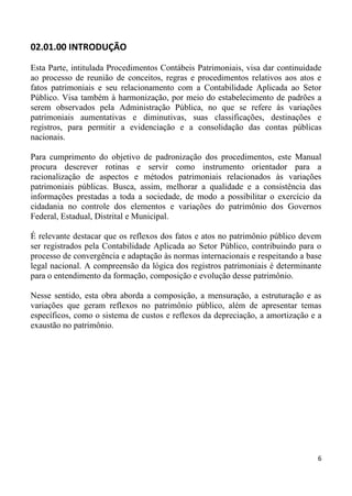 02.01.00 INTRODUÇÃO

Esta Parte, intitulada Procedimentos Contábeis Patrimoniais, visa dar continuidade
ao processo de reunião de conceitos, regras e procedimentos relativos aos atos e
fatos patrimoniais e seu relacionamento com a Contabilidade Aplicada ao Setor
Público. Visa também à harmonização, por meio do estabelecimento de padrões a
serem observados pela Administração Pública, no que se refere às variações
patrimoniais aumentativas e diminutivas, suas classificações, destinações e
registros, para permitir a evidenciação e a consolidação das contas públicas
nacionais.

Para cumprimento do objetivo de padronização dos procedimentos, este Manual
procura descrever rotinas e servir como instrumento orientador para a
racionalização de aspectos e métodos patrimoniais relacionados às variações
patrimoniais públicas. Busca, assim, melhorar a qualidade e a consistência das
informações prestadas a toda a sociedade, de modo a possibilitar o exercício da
cidadania no controle dos elementos e variações do patrimônio dos Governos
Federal, Estadual, Distrital e Municipal.

É relevante destacar que os reflexos dos fatos e atos no patrimônio público devem
ser registrados pela Contabilidade Aplicada ao Setor Público, contribuindo para o
processo de convergência e adaptação às normas internacionais e respeitando a base
legal nacional. A compreensão da lógica dos registros patrimoniais é determinante
para o entendimento da formação, composição e evolução desse patrimônio.

Nesse sentido, esta obra aborda a composição, a mensuração, a estruturação e as
variações que geram reflexos no patrimônio público, além de apresentar temas
específicos, como o sistema de custos e reflexos da depreciação, a amortização e a
exaustão no patrimônio.




                                                                                6
 