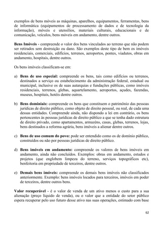 exemplos de bens móveis as máquinas, aparelhos, equipamentos, ferramentas, bens
de informática (equipamentos de processamento de dados e de tecnologia da
informação), móveis e utensílios, materiais culturais, educacionais e de
comunicação, veículos, bens móveis em andamento, dentre outros.

Bens Imóveis - compreende o valor dos bens vinculados ao terreno que não podem
ser retirados sem destruição ou dano. São exemplos deste tipo de bem os imóveis
residenciais, comerciais, edifícios, terrenos, aeroportos, pontes, viadutos, obras em
andamento, hospitais, dentre outros.

Os bens imóveis classificam-se em:

a) Bens de uso especial: compreende os bens, tais como edifícios ou terrenos,
   destinados a serviço ou estabelecimento da administração federal, estadual ou
   municipal, inclusive os de suas autarquias e fundações públicas, como imóveis
   residenciais, terrenos, glebas, aquartelamento, aeroportos, açudes, fazendas,
   museus, hospitais, hotéis dentre outros.

b) Bens dominiais: compreende os bens que constituem o patrimônio das pessoas
   jurídicas de direito público, como objeto de direito pessoal, ou real, de cada uma
   dessas entidades. Compreende ainda, não dispondo a lei em contrário, os bens
   pertencentes às pessoas jurídicas de direito público a que se tenha dado estrutura
   de direito privado, como apartamentos, armazéns, casas, glebas, terrenos, lojas,
   bens destinados a reforma agrária, bens imóveis a alienar dentre outros.

c) Bens de uso comum do povo: pode ser entendido como os de domínio público,
   construídos ou não por pessoas jurídicas de direito público.

d) Bens imóveis em andamento: compreende os valores de bens imóveis em
   andamento, ainda não concluídos. Exemplos: obras em andamento, estudos e
   projetos (que englobem limpeza do terreno, serviços topográficos etc),
   benfeitoria em propriedade de terceiros, dentre outros.

e) Demais bens imóveis: compreende os demais bens imóveis não classificados
   anteriormente. Exemplo: bens imóveis locados para terceiros, imóveis em poder
   de terceiros, dentre outros bens.

Valor recuperável - é o valor de venda de um ativo menos o custo para a sua
alienação (preço líquido de venda), ou o valor que a entidade do setor público
espera recuperar pelo uso futuro desse ativo nas suas operações, estimado com base


                                                                                  62
 
