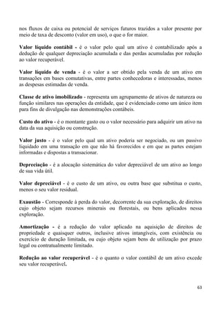 nos fluxos de caixa ou potencial de serviços futuros trazidos a valor presente por
meio de taxa de desconto (valor em uso), o que o for maior.

Valor líquido contábil - é o valor pelo qual um ativo é contabilizado após a
dedução de qualquer depreciação acumulada e das perdas acumuladas por redução
ao valor recuperável.

Valor líquido de venda - é o valor a ser obtido pela venda de um ativo em
transações em bases comutativas, entre partes conhecedoras e interessadas, menos
as despesas estimadas de venda.

Classe de ativo imobilizado - representa um agrupamento de ativos de natureza ou
função similares nas operações da entidade, que é evidenciado como um único item
para fins de divulgação nas demonstrações contábeis.

Custo do ativo - é o montante gasto ou o valor necessário para adquirir um ativo na
data da sua aquisição ou construção.

Valor justo - é o valor pelo qual um ativo poderia ser negociado, ou um passivo
liquidado em uma transação em que não há favorecidos e em que as partes estejam
informadas e dispostas a transacionar.

Depreciação - é a alocação sistemática do valor depreciável de um ativo ao longo
de sua vida útil.

Valor depreciável - é o custo de um ativo, ou outra base que substitua o custo,
menos o seu valor residual.

Exaustão - Corresponde à perda do valor, decorrente da sua exploração, de direitos
cujo objeto sejam recursos minerais ou florestais, ou bens aplicados nessa
exploração.

Amortização - é a redução do valor aplicado na aquisição de direitos de
propriedade e quaisquer outros, inclusive ativos intangíveis, com existência ou
exercício de duração limitada, ou cujo objeto sejam bens de utilização por prazo
legal ou contratualmente limitado.

Redução ao valor recuperável - é o quanto o valor contábil de um ativo excede
seu valor recuperável.



                                                                                 63
 