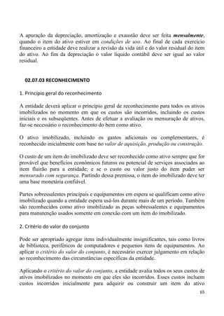 A apuração da depreciação, amortização e exaustão deve ser feita mensalmente,
quando o item do ativo estiver em condições de uso. Ao final de cada exercício
financeiro a entidade deve realizar a revisão da vida útil e do valor residual do item
do ativo. Ao fim da depreciação o valor líquido contábil deve ser igual ao valor
residual.


  02.07.03 RECONHECIMENTO

1. Princípio geral do reconhecimento

A entidade deverá aplicar o princípio geral de reconhecimento para todos os ativos
imobilizados no momento em que os custos são incorridos, incluindo os custos
iniciais e os subseqüentes. Antes de efetuar a avaliação ou mensuração de ativos,
faz-se necessário o reconhecimento do bem como ativo.

O ativo imobilizado, incluindo os gastos adicionais ou complementares, é
reconhecido inicialmente com base no valor de aquisição, produção ou construção.

O custo de um item do imobilizado deve ser reconhecido como ativo sempre que for
provável que benefícios econômicos futuros ou potencial de serviços associados ao
item fluirão para a entidade; e se o custo ou valor justo do item puder ser
mensurado com segurança. Partindo dessa premissa, o item do imobilizado deve ter
uma base monetária confiável.

Partes sobressalentes principais e equipamentos em espera se qualificam como ativo
imobilizado quando a entidade espera usá-los durante mais de um período. Também
são reconhecidos como ativo imobilizado as peças sobressalentes e equipamentos
para manutenção usados somente em conexão com um item do imobilizado.

2. Critério do valor do conjunto

Pode ser apropriado agregar itens individualmente insignificantes, tais como livros
de biblioteca, periféricos de computadores e pequenos itens de equipamentos. Ao
aplicar o critério do valor do conjunto, é necessário exercer julgamento em relação
ao reconhecimento das circunstâncias específicas da entidade.

Aplicando o critério do valor do conjunto, a entidade avalia todos os seus custos de
ativos imobilizados no momento em que eles são incorridos. Esses custos incluem
custos incorridos inicialmente para adquirir ou construir um item do ativo
                                                                                   65
 