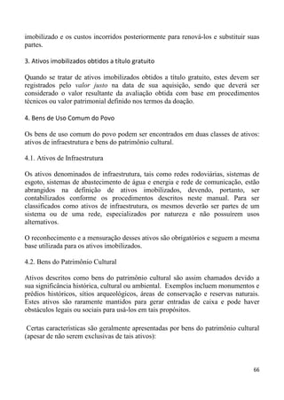 imobilizado e os custos incorridos posteriormente para renová-los e substituir suas
partes.

3. Ativos imobilizados obtidos a título gratuito

Quando se tratar de ativos imobilizados obtidos a título gratuito, estes devem ser
registrados pelo valor justo na data de sua aquisição, sendo que deverá ser
considerado o valor resultante da avaliação obtida com base em procedimentos
técnicos ou valor patrimonial definido nos termos da doação.

4. Bens de Uso Comum do Povo

Os bens de uso comum do povo podem ser encontrados em duas classes de ativos:
ativos de infraestrutura e bens do patrimônio cultural.

4.1. Ativos de Infraestrutura

Os ativos denominados de infraestrutura, tais como redes rodoviárias, sistemas de
esgoto, sistemas de abastecimento de água e energia e rede de comunicação, estão
abrangidos na definição de ativos imobilizados, devendo, portanto, ser
contabilizados conforme os procedimentos descritos neste manual. Para ser
classificados como ativos de infraestrutura, os mesmos deverão ser partes de um
sistema ou de uma rede, especializados por natureza e não possuírem usos
alternativos.

O reconhecimento e a mensuração desses ativos são obrigatórios e seguem a mesma
base utilizada para os ativos imobilizados.

4.2. Bens do Patrimônio Cultural

Ativos descritos como bens do patrimônio cultural são assim chamados devido a
sua significância histórica, cultural ou ambiental. Exemplos incluem monumentos e
prédios históricos, sítios arqueológicos, áreas de conservação e reservas naturais.
Estes ativos são raramente mantidos para gerar entradas de caixa e pode haver
obstáculos legais ou sociais para usá-los em tais propósitos.

 Certas características são geralmente apresentadas por bens do patrimônio cultural
(apesar de não serem exclusivas de tais ativos):



                                                                                 66
 