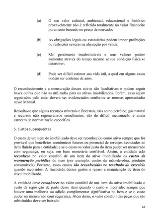 (a)    O seu valor cultural, ambiental, educacional e histórico
                      provavelmente não é refletido totalmente no valor financeiro
                      puramente baseado no preço de mercado;

               (b)    As obrigações legais ou estatutárias podem impor proibições
                      ou restrições severas na alienação por venda;

               (c)    São geralmente insubstituíveis e seus valores podem
                      aumentar através do tempo mesmo se sua condição física se
                      deteriorar;

               (d)    Pode ser difícil estimar sua vida útil, a qual em alguns casos
                      podem ser centenas de anos.

O reconhecimento e a mensuração desses ativos são facultativos e podem seguir
bases outras que não as utilizadas para os ativos imobilizados. Porém, caso sejam
registrados pelo ente, devem ser evidenciados conforme as normas apresentadas
nesse Manual.

Ressalta-se que alguns recursos minerais e florestais, tais como petróleo, gás natural
e recursos não regenerativos semelhantes, são de difícil mensuração e ainda
carecem de normatização específica.

5. Custos subsequentes

O custo de um item do imobilizado deve ser reconhecido como ativo sempre que for
provável que benefícios econômicos futuros ou potencial de serviços associados ao
item fluirão para a entidade; e se o custo ou valor justo do item puder ser mensurado
com segurança, ou seja, em base monetária confiável. Assim, a entidade não
reconhece no valor contábil de um item do ativo imobilizado os custos da
manutenção periódica do item (por exemplo: custos de mão-de-obra, produtos
consumíveis). Portanto, esses custos são reconhecidos no resultado do exercício
quando incorridos. A finalidade desses gastos é reparo e manutenção de item do
ativo imobilizado.

A entidade deve reconhecer no valor contábil de um item do ativo imobilizado o
custo da reposição de parte desse item quando o custo é incorrido, sempre que
houver uma melhoria ou adição complementar significativa no bem e se o custo
puder ser mensurado com segurança. Além disso, o valor contábil das peças que são
substituídas deve ser baixado.
                                                                                   67
 