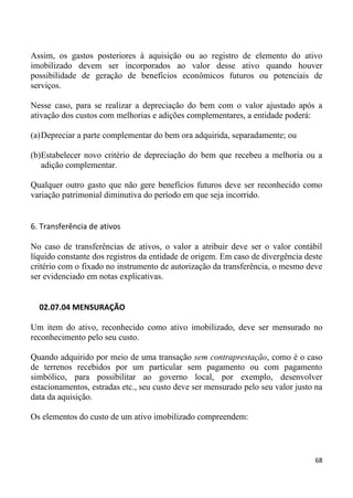 Assim, os gastos posteriores à aquisição ou ao registro de elemento do ativo
imobilizado devem ser incorporados ao valor desse ativo quando houver
possibilidade de geração de benefícios econômicos futuros ou potenciais de
serviços.

Nesse caso, para se realizar a depreciação do bem com o valor ajustado após a
ativação dos custos com melhorias e adições complementares, a entidade poderá:

(a) Depreciar a parte complementar do bem ora adquirida, separadamente; ou

(b)Estabelecer novo critério de depreciação do bem que recebeu a melhoria ou a
   adição complementar.

Qualquer outro gasto que não gere benefícios futuros deve ser reconhecido como
variação patrimonial diminutiva do período em que seja incorrido.


6. Transferência de ativos

No caso de transferências de ativos, o valor a atribuir deve ser o valor contábil
líquido constante dos registros da entidade de origem. Em caso de divergência deste
critério com o fixado no instrumento de autorização da transferência, o mesmo deve
ser evidenciado em notas explicativas.


  02.07.04 MENSURAÇÃO

Um item do ativo, reconhecido como ativo imobilizado, deve ser mensurado no
reconhecimento pelo seu custo.

Quando adquirido por meio de uma transação sem contraprestação, como é o caso
de terrenos recebidos por um particular sem pagamento ou com pagamento
simbólico, para possibilitar ao governo local, por exemplo, desenvolver
estacionamentos, estradas etc., seu custo deve ser mensurado pelo seu valor justo na
data da aquisição.

Os elementos do custo de um ativo imobilizado compreendem:



                                                                                 68
 