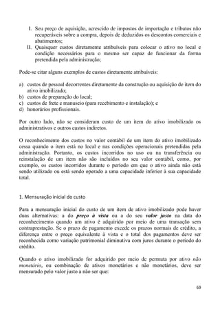 I. Seu preço de aquisição, acrescido de impostos de importação e tributos não
       recuperáveis sobre a compra, depois de deduzidos os descontos comerciais e
       abatimentos;
   II. Quaisquer custos diretamente atribuíveis para colocar o ativo no local e
       condição necessários para o mesmo ser capaz de funcionar da forma
       pretendida pela administração;

Pode-se citar alguns exemplos de custos diretamente atribuíveis:

a) custos de pessoal decorrentes diretamente da construção ou aquisição de item do
   ativo imobilizado;
b) custos de preparação do local;
c) custos de frete e manuseio (para recebimento e instalação); e
d) honorários profissionais.

Por outro lado, não se consideram custo de um item do ativo imobilizado os
administrativos e outros custos indiretos.

O reconhecimento dos custos no valor contábil de um item do ativo imobilizado
cessa quando o item está no local e nas condições operacionais pretendidas pela
administração. Portanto, os custos incorridos no uso ou na transferência ou
reinstalação de um item não são incluídos no seu valor contábil, como, por
exemplo, os custos incorridos durante o período em que o ativo ainda não está
sendo utilizado ou está sendo operado a uma capacidade inferior à sua capacidade
total.


1. Mensuração inicial do custo

Para a mensuração inicial do custo de um item de ativo imobilizado pode haver
duas alternativas: a do preço à vista ou a do seu valor justo na data do
reconhecimento quando um ativo é adquirido por meio de uma transação sem
contraprestação. Se o prazo de pagamento excede os prazos normais de crédito, a
diferença entre o preço equivalente à vista e o total dos pagamentos deve ser
reconhecida como variação patrimonial diminutiva com juros durante o período do
crédito.

Quando o ativo imobilizado for adquirido por meio de permuta por ativo não
monetário, ou combinação de ativos monetários e não monetários, deve ser
mensurado pelo valor justo a não ser que:

                                                                               69
 