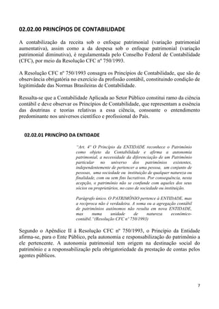 02.02.00 PRINCÍPIOS DE CONTABILIDADE

A contabilização da receita sob o enfoque patrimonial (variação patrimonial
aumentativa), assim como a da despesa sob o enfoque patrimonial (variação
patrimonial diminutiva), é regulamentada pelo Conselho Federal de Contabilidade
(CFC), por meio da Resolução CFC nº 750/1993.

A Resolução CFC nº 750/1993 consagra os Princípios de Contabilidade, que são de
observância obrigatória no exercício da profissão contábil, constituindo condição de
legitimidade das Normas Brasileiras de Contabilidade.

Ressalta-se que a Contabilidade Aplicada ao Setor Público constitui ramo da ciência
contábil e deve observar os Princípios de Contabilidade, que representam a essência
das doutrinas e teorias relativas a essa ciência, consoante o entendimento
predominante nos universos científico e profissional do País.


  02.02.01 PRINCÍPIO DA ENTIDADE

                          “Art. 4º O Princípio da ENTIDADE reconhece o Patrimônio
                          como objeto da Contabilidade e afirma a autonomia
                          patrimonial, a necessidade da diferenciação de um Patrimônio
                          particular no universo dos patrimônios existentes,
                          independentemente de pertencer a uma pessoa, um conjunto de
                          pessoas, uma sociedade ou instituição de qualquer natureza ou
                          finalidade, com ou sem fins lucrativos. Por consequência, nesta
                          acepção, o patrimônio não se confunde com aqueles dos seus
                          sócios ou proprietários, no caso de sociedade ou instituição.

                          Parágrafo único. O PATRIMÔNIO pertence à ENTIDADE, mas
                          a recíproca não é verdadeira. A soma ou a agregação contábil
                          de patrimônios autônomos não resulta em nova ENTIDADE,
                          mas      numa     unidade      de    natureza    econômico-
                          contábil.“(Resolução CFC nº 750/1993)

Segundo o Apêndice II à Resolução CFC nº 750/1993, o Princípio da Entidade
afirma-se, para o Ente Público, pela autonomia e responsabilização do patrimônio a
ele pertencente. A autonomia patrimonial tem origem na destinação social do
patrimônio e a responsabilização pela obrigatoriedade da prestação de contas pelos
agentes públicos.




                                                                                            7
 
