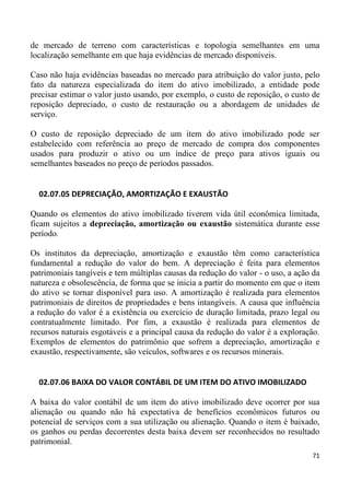 de mercado de terreno com características e topologia semelhantes em uma
localização semelhante em que haja evidências de mercado disponíveis.

Caso não haja evidências baseadas no mercado para atribuição do valor justo, pelo
fato da natureza especializada do item do ativo imobilizado, a entidade pode
precisar estimar o valor justo usando, por exemplo, o custo de reposição, o custo de
reposição depreciado, o custo de restauração ou a abordagem de unidades de
serviço.

O custo de reposição depreciado de um item do ativo imobilizado pode ser
estabelecido com referência ao preço de mercado de compra dos componentes
usados para produzir o ativo ou um índice de preço para ativos iguais ou
semelhantes baseados no preço de períodos passados.


  02.07.05 DEPRECIAÇÃO, AMORTIZAÇÃO E EXAUSTÃO

Quando os elementos do ativo imobilizado tiverem vida útil econômica limitada,
ficam sujeitos a depreciação, amortização ou exaustão sistemática durante esse
período.

Os institutos da depreciação, amortização e exaustão têm como característica
fundamental a redução do valor do bem. A depreciação é feita para elementos
patrimoniais tangíveis e tem múltiplas causas da redução do valor - o uso, a ação da
natureza e obsolescência, de forma que se inicia a partir do momento em que o item
do ativo se tornar disponível para uso. A amortização é realizada para elementos
patrimoniais de direitos de propriedades e bens intangíveis. A causa que influência
a redução do valor é a existência ou exercício de duração limitada, prazo legal ou
contratualmente limitado. Por fim, a exaustão é realizada para elementos de
recursos naturais esgotáveis e a principal causa da redução do valor é a exploração.
Exemplos de elementos do patrimônio que sofrem a depreciação, amortização e
exaustão, respectivamente, são veículos, softwares e os recursos minerais.


  02.07.06 BAIXA DO VALOR CONTÁBIL DE UM ITEM DO ATIVO IMOBILIZADO

A baixa do valor contábil de um item do ativo imobilizado deve ocorrer por sua
alienação ou quando não há expectativa de benefícios econômicos futuros ou
potencial de serviços com a sua utilização ou alienação. Quando o item é baixado,
os ganhos ou perdas decorrentes desta baixa devem ser reconhecidos no resultado
patrimonial.
                                                                                 71
 