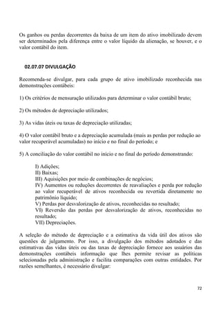 Os ganhos ou perdas decorrentes da baixa de um item do ativo imobilizado devem
ser determinados pela diferença entre o valor líquido da alienação, se houver, e o
valor contábil do item.


  02.07.07 DIVULGAÇÃO

Recomenda-se divulgar, para cada grupo de ativo imobilizado reconhecida nas
demonstrações contábeis:

1) Os critérios de mensuração utilizados para determinar o valor contábil bruto;

2) Os métodos de depreciação utilizados;

3) As vidas úteis ou taxas de depreciação utilizadas;

4) O valor contábil bruto e a depreciação acumulada (mais as perdas por redução ao
valor recuperável acumuladas) no início e no final do período; e

5) A conciliação do valor contábil no início e no final do período demonstrando:

       I) Adições;
       II) Baixas;
       III) Aquisições por meio de combinações de negócios;
       IV) Aumentos ou reduções decorrentes de reavaliações e perda por redução
       ao valor recuperável de ativos reconhecida ou revertida diretamente no
       patrimônio líquido;
       V) Perdas por desvalorização de ativos, reconhecidas no resultado;
       VI) Reversão das perdas por desvalorização de ativos, reconhecidas no
       resultado;
       VII) Depreciações.

A seleção do método de depreciação e a estimativa da vida útil dos ativos são
questões de julgamento. Por isso, a divulgação dos métodos adotados e das
estimativas das vidas úteis ou das taxas de depreciação fornece aos usuários das
demonstrações contábeis informação que lhes permite revisar as políticas
selecionadas pela administração e facilita comparações com outras entidades. Por
razões semelhantes, é necessário divulgar:



                                                                                   72
 