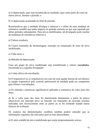 a) A depreciação, quer seja reconhecida no resultado, quer como parte do custo de
outros ativos, durante o período; e

b) A depreciação acumulada no final do período.

Recomenda-se que a entidade divulgue a natureza e o efeito de uma mudança de
estimativa contábil que tenha impacto no período corrente ou que seja esperada por
afetar períodos subseqüentes. Para ativos imobilizados, tal divulgação pode resultar
de mudanças de estimativas relativas a:

a) Valores residuais;

b) Custos estimados de desmontagem, remoção ou restauração de itens do ativo
imobilizado;

c) Vidas úteis; e

d) Métodos de depreciação.

Caso um grupo do ativo imobilizado seja contabilizado a valores reavaliados,
recomenda-se a seguinte divulgação:

a) A data efetiva da reavaliação;

b) O responsável ou os responsáveis (no caso de uma equipe interna de servidores);
(a equipe responsável pelo controle patrimonial da entidade pode ser competente
para efetuar a reavaliação);

c) Os métodos e premissas significativos aplicados à estimativa do valor justo dos
itens;

d) Se o valor justo dos itens foi determinado diretamente a partir de preços
observáveis em mercado ativo ou baseado em transações de mercado recentes
realizadas sem favorecimento entre as partes ou se foi estimado usando outras
técnicas de avaliação.

Os usuários das demonstrações contábeis também podem entender que as
informações seguintes são relevantes para as suas necessidades:

a) O valor contábil do ativo imobilizado que esteja temporariamente ocioso;


                                                                                    73
 