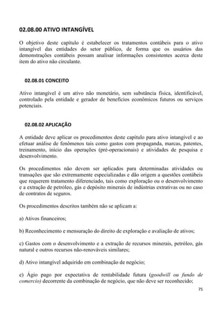 02.08.00 ATIVO INTANGÍVEL

O objetivo deste capítulo é estabelecer os tratamentos contábeis para o ativo
intangível das entidades do setor público, de forma que os usuários das
demonstrações contábeis possam analisar informações consistentes acerca deste
item do ativo não circulante.


  02.08.01 CONCEITO

Ativo intangível é um ativo não monetário, sem substância física, identificável,
controlado pela entidade e gerador de benefícios econômicos futuros ou serviços
potenciais.


  02.08.02 APLICAÇÃO

A entidade deve aplicar os procedimentos deste capítulo para ativo intangível e ao
efetuar análise de fenômenos tais como gastos com propaganda, marcas, patentes,
treinamento, início das operações (pré-operacionais) e atividades de pesquisa e
desenvolvimento.

Os procedimentos não devem ser aplicados para determinadas atividades ou
transações que são extremamente especializadas e dão origem a questões contábeis
que requerem tratamento diferenciado, tais como exploração ou o desenvolvimento
e a extração de petróleo, gás e depósito minerais de indústrias extrativas ou no caso
de contratos de seguros.

Os procedimentos descritos também não se aplicam a:

a) Ativos financeiros;

b) Reconhecimento e mensuração do direito de exploração e avaliação de ativos;

c) Gastos com o desenvolvimento e a extração de recursos minerais, petróleo, gás
natural e outros recursos não-renováveis similares;

d) Ativo intangível adquirido em combinação de negócio;

e) Ágio pago por expectativa de rentabilidade futura (goodwill ou fundo de
comercio) decorrente da combinação de negócio, que não deve ser reconhecido;
                                                                                  75
 