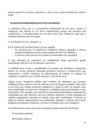 talento gerencial ou técnico específico, a não ser que esteja protegido por direitos
legais.


  02.08.04 RECONHECIMENTO DO ATIVO INTANGÍVEL

A substância física não é a característica fundamental de um ativo. Assim, os
intangíveis não deixam de ser ativos simplesmente porque não possuem esta
característica. O reconhecimento de um item como ativo intangível exige que a
entidade demonstre que ele atenda:

a) A definição de ativo intangível; e

b) Os critérios de reconhecimento, ou seja, quando:
    - for provável que os benefícios econômicos futuros esperados e serviço
       potencial atribuíveis ao ativo serão gerados em favor da entidade; e
    - o custo ou valor justo do ativo possa ser mensurado com segurança.

O ágio derivado da expectativa de rentabilidade futura (goodwill) gerado
internamente não deve ser reconhecido como ativo.

A entidade deve avaliar a probabilidade de geração dos benefícios econômicos
futuros ou serviço potencial utilizando premissas razoáveis e comprováveis que
representem a melhor estimativa da administração em relação ao conjunto de
condições econômicas que existirão durante a vida útil do ativo.

Alguns ativos intangíveis podem estar contidos em elementos que possuem
substância física, como no caso de software ou no de licença ou patente. Para saber
se um ativo que contém elementos intangíveis e tangíveis deve ser tratado como
ativo imobilizado ou como ativo intangível, a entidade avalia qual elemento é mais
significativo. Por exemplo, um software de uma máquina-ferramenta controlada por
computador que não funciona sem esse software específico é parte integrante do
referido equipamento, devendo ser tratado como ativo imobilizado. O mesmo se
aplica ao sistema operacional de um computador. Quando o software não é parte
integrante do respectivo hardware, ele deve ser tratado como ativo intangível.

O reconhecimento inicial de um ativo intangível pode ocorrer de três formas:

    I) Aquisição separada;

    II) Geração interna; e
                                                                                 77
 