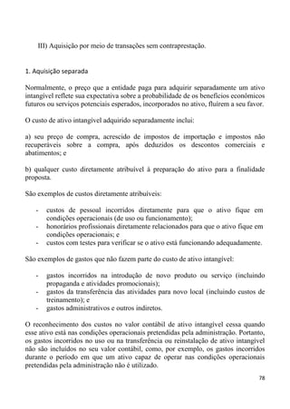 III) Aquisição por meio de transações sem contraprestação.


1. Aquisição separada

Normalmente, o preço que a entidade paga para adquirir separadamente um ativo
intangível reflete sua expectativa sobre a probabilidade de os benefícios econômicos
futuros ou serviços potenciais esperados, incorporados no ativo, fluírem a seu favor.

O custo de ativo intangível adquirido separadamente inclui:

a) seu preço de compra, acrescido de impostos de importação e impostos não
recuperáveis sobre a compra, após deduzidos os descontos comerciais e
abatimentos; e

b) qualquer custo diretamente atribuível à preparação do ativo para a finalidade
proposta.

São exemplos de custos diretamente atribuíveis:

   -   custos de pessoal incorridos diretamente para que o ativo fique em
       condições operacionais (de uso ou funcionamento);
   -   honorários profissionais diretamente relacionados para que o ativo fique em
       condições operacionais; e
   -   custos com testes para verificar se o ativo está funcionando adequadamente.

São exemplos de gastos que não fazem parte do custo de ativo intangível:

   -   gastos incorridos na introdução de novo produto ou serviço (incluindo
       propaganda e atividades promocionais);
   -   gastos da transferência das atividades para novo local (incluindo custos de
       treinamento); e
   -   gastos administrativos e outros indiretos.

O reconhecimento dos custos no valor contábil de ativo intangível cessa quando
esse ativo está nas condições operacionais pretendidas pela administração. Portanto,
os gastos incorridos no uso ou na transferência ou reinstalação de ativo intangível
não são incluídos no seu valor contábil, como, por exemplo, os gastos incorridos
durante o período em que um ativo capaz de operar nas condições operacionais
pretendidas pela administração não é utilizado.
                                                                                  78
 