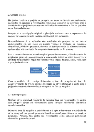 2. Geração Interna

Os gastos relativos a projeto de pesquisa ou desenvolvimento em andamento,
adquiridos em separado e reconhecidos como ativo intangível ou incorridos após a
aquisição desse projeto devem ser contabilizados de acordo com a fase de pesquisa
ou de desenvolvimento.

Pesquisa é a investigação original e planejada realizada com a expectativa de
adquirir novo conhecimento e entendimento científico ou técnico.

Desenvolvimento é a aplicação dos resultados da pesquisa ou de outros
conhecimentos em um plano ou projeto visando à produção de materiais,
dispositivos, produtos, processos, sistemas ou serviços novos ou substancialmente
aprimorados, antes do início da sua produção comercial ou do seu uso.

Para o reconhecimento de ativo intangível gerado internamente, além de atender às
exigências gerais de reconhecimento e mensuração inicial de ativo intangível, a
entidade deve aplicar os requisitos e orientações a seguir, devendo, antes, classificar
a geração do ativo em:
                                            Fase de Pesquisa
                            Gerados
                         Internamente
                                                Fase de
                                            desenvolvimento


Caso a entidade não consiga diferenciar a fase de pesquisa da fase de
desenvolvimento de projeto interno de criação de ativo intangível, o gasto com o
projeto deve ser tratado como incorrido apenas na fase de pesquisa.


A. Fase de pesquisa

Nenhum ativo intangível resultante de pesquisa deve ser reconhecido. Os gastos
com pesquisa devem ser reconhecidos como variação patrimonial diminutiva
quando incorridos.

Durante a fase de pesquisa, a entidade não está apta a demonstrar a existência de
ativo intangível que gerará prováveis benefícios econômicos futuros ou serviços
potenciais. Portanto, tais gastos são reconhecidos como variação patrimonial
diminutiva quando incorridos.
                                                                                    79
 