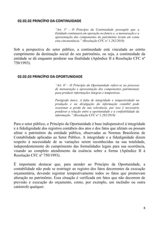 02.02.02 PRINCÍPIO DA CONTINUIDADE

                          “Art. 5º - O Princípio da Continuidade pressupõe que a
                          Entidade continuará em operação no futuro e, a mensuração e a
                          apresentação dos componentes do patrimônio levam em conta
                          esta cincunstância.” (Resolução CFC nº 1.282/2010)

Sob a perspectiva do setor público, a continuidade está vinculada ao estrito
cumprimento da destinação social do seu patrimônio, ou seja, a continuidade da
entidade se dá enquanto perdurar sua finalidade (Apêndice II à Resolução CFC nº
750/1993).


  02.02.03 PRINCÍPIO DA OPORTUNIDADE

                          “Art. 6° - O Princípio da Oportunidade refere-se ao processo
                          de mensuração e apresentação dos componentes patrimoniais
                          para produzir informações íntegras e tempestivas.

                          Parágrafo único. A falta de integridade e tempestividade na
                          produção e na divulgação da informação contábil pode
                          ocasionar a perda de sua relevância, por isso é necessário
                          ponderar a relação entre a oportunidade e a confiabilidade da
                          informação.” (Resolução CFC nº 1.282/2010)

Para o setor público, o Princípio da Oportunidade é base indispensável à integridade
e à fidedignidade dos registros contábeis dos atos e dos fatos que afetam ou possam
afetar o patrimônio da entidade pública, observadas as Normas Brasileiras de
Contabilidade aplicadas ao Setor Público. A integridade e a fidedignidade dizem
respeito à necessidade de as variações serem reconhecidas na sua totalidade,
independentemente do cumprimento das formalidades legais para sua ocorrência,
visando ao completo atendimento da essência sobre a forma (Apêndice II à
Resolução CFC nº 750/1993).

É importante destacar que, para atender ao Princípio da Oportunidade, a
contabilidade não pode se restringir ao registro dos fatos decorrentes da execução
orçamentária, devendo registrar tempestivamente todos os fatos que promovam
alteração no patrimônio. Essa situação é verificada em fatos que não decorrem de
previsão e execução do orçamento, como, por exemplo, um incêndio ou outra
catástrofe qualquer.




                                                                                          8
 