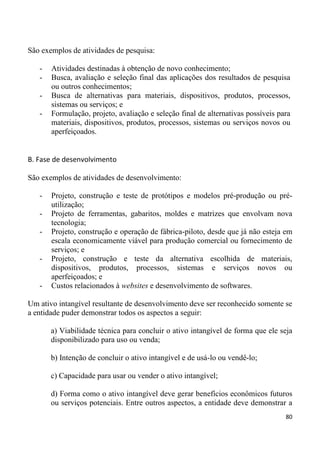 São exemplos de atividades de pesquisa:

   -   Atividades destinadas à obtenção de novo conhecimento;
   -   Busca, avaliação e seleção final das aplicações dos resultados de pesquisa
       ou outros conhecimentos;
   -   Busca de alternativas para materiais, dispositivos, produtos, processos,
       sistemas ou serviços; e
   -   Formulação, projeto, avaliação e seleção final de alternativas possíveis para
       materiais, dispositivos, produtos, processos, sistemas ou serviços novos ou
       aperfeiçoados.


B. Fase de desenvolvimento

São exemplos de atividades de desenvolvimento:

   -   Projeto, construção e teste de protótipos e modelos pré-produção ou pré-
       utilização;
   -   Projeto de ferramentas, gabaritos, moldes e matrizes que envolvam nova
       tecnologia;
   -   Projeto, construção e operação de fábrica-piloto, desde que já não esteja em
       escala economicamente viável para produção comercial ou fornecimento de
       serviços; e
   -   Projeto, construção e teste da alternativa escolhida de materiais,
       dispositivos, produtos, processos, sistemas e serviços novos ou
       aperfeiçoados; e
   -   Custos relacionados à websites e desenvolvimento de softwares.

Um ativo intangível resultante de desenvolvimento deve ser reconhecido somente se
a entidade puder demonstrar todos os aspectos a seguir:

       a) Viabilidade técnica para concluir o ativo intangível de forma que ele seja
       disponibilizado para uso ou venda;

       b) Intenção de concluir o ativo intangível e de usá-lo ou vendê-lo;

       c) Capacidade para usar ou vender o ativo intangível;

       d) Forma como o ativo intangível deve gerar benefícios econômicos futuros
       ou serviços potenciais. Entre outros aspectos, a entidade deve demonstrar a
                                                                                  80
 