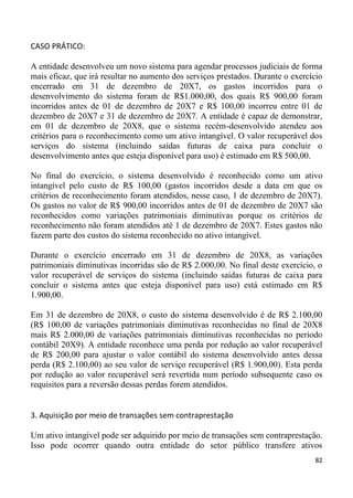 CASO PRÁTICO:

A entidade desenvolveu um novo sistema para agendar processos judiciais de forma
mais eficaz, que irá resultar no aumento dos serviços prestados. Durante o exercício
encerrado em 31 de dezembro de 20X7, os gastos incorridos para o
desenvolvimento do sistema foram de R$1.000,00, dos quais R$ 900,00 foram
incorridos antes de 01 de dezembro de 20X7 e R$ 100,00 incorreu entre 01 de
dezembro de 20X7 e 31 de dezembro de 20X7. A entidade é capaz de demonstrar,
em 01 de dezembro de 20X8, que o sistema recém-desenvolvido atendeu aos
critérios para o reconhecimento como um ativo intangível. O valor recuperável dos
serviços do sistema (incluindo saídas futuras de caixa para concluir o
desenvolvimento antes que esteja disponível para uso) é estimado em R$ 500,00.

No final do exercício, o sistema desenvolvido é reconhecido como um ativo
intangível pelo custo de R$ 100,00 (gastos incorridos desde a data em que os
critérios de reconhecimento foram atendidos, nesse caso, 1 de dezembro de 20X7).
Os gastos no valor de R$ 900,00 incorridos antes de 01 de dezembro de 20X7 são
reconhecidos como variações patrimoniais diminutivas porque os critérios de
reconhecimento não foram atendidos até 1 de dezembro de 20X7. Estes gastos não
fazem parte dos custos do sistema reconhecido no ativo intangível.

Durante o exercício encerrado em 31 de dezembro de 20X8, as variações
patrimoniais diminutivas incorridas são de R$ 2.000,00. No final deste exercício, o
valor recuperável de serviços do sistema (incluindo saídas futuras de caixa para
concluir o sistema antes que esteja disponível para uso) está estimado em R$
1.900,00.

Em 31 de dezembro de 20X8, o custo do sistema desenvolvido é de R$ 2.100,00
(R$ 100,00 de variações patrimoniais diminutivas reconhecidas no final de 20X8
mais R$ 2.000,00 de variações patrimoniais diminutivas reconhecidas no período
contábil 20X9). A entidade reconhece uma perda por redução ao valor recuperável
de R$ 200,00 para ajustar o valor contábil do sistema desenvolvido antes dessa
perda (R$ 2.100,00) ao seu valor de serviço recuperável (R$ 1.900,00). Esta perda
por redução ao valor recuperável será revertida num período subsequente caso os
requisitos para a reversão dessas perdas forem atendidos.


3. Aquisição por meio de transações sem contraprestação

Um ativo intangível pode ser adquirido por meio de transações sem contraprestação.
Isso pode ocorrer quando outra entidade do setor público transfere ativos
                                                                                 82
 