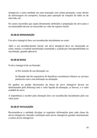 intangíveis a outra entidade em uma transação sem contra prestação, como direito
de aterrissagem em aeroporto, licenças para operação de estações de rádio ou de
televisão, etc.

Os custos incorridos que sejam diretamente atribuídos à preparação do ativo para o
uso pretendido devem ser acrescidos ao valor de registro inicial.


  02.08.05 MENSURAÇÃO

Um ativo intangível deve ser reconhecido inicialmente ao custo.

Após o seu reconhecimento inicial, um ativo intangível deve ser mensurado ao
custo, menos a eventual amortização acumulada e a perda por irrecuperabilidade ou
reavaliação, quando aplicável.


  02.08.06 BAIXA

O ativo intangível de ser baixado:

       a) Por ocasião de sua alienação; ou

       b) Quando não há expectativa de benefícios econômicos futuros ou serviços
       potenciais com a sua utilização ou alienação.

Os ganhos ou perdas decorrentes da baixa de ativo intangível devem ser
determinados pela diferença ente o valor líquido da alienação, se houver, e o valor
contábil do ativo.

A importância a receber pela alienação deve ser reconhecida inicialmente pelo seu
valor justo.


  02.08.07 DIVULGAÇÃO

Recomenda-se a entidade divulgar as seguintes informações para cada classe de
ativos intangíveis, fazendo a distinção entre ativos intangíveis gerados internamente
e outros ativos intangíveis:


                                                                                  83
 