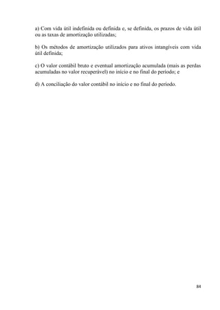 a) Com vida útil indefinida ou definida e, se definida, os prazos de vida útil
ou as taxas de amortização utilizadas;

b) Os métodos de amortização utilizados para ativos intangíveis com vida
útil definida;

c) O valor contábil bruto e eventual amortização acumulada (mais as perdas
acumuladas no valor recuperável) no início e no final do período; e

d) A conciliação do valor contábil no início e no final do período.




                                                                           84
 