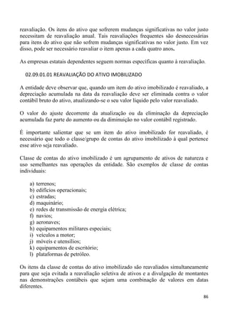 reavaliação. Os itens do ativo que sofrerem mudanças significativas no valor justo
necessitam de reavaliação anual. Tais reavaliações frequentes são desnecessárias
para itens do ativo que não sofrem mudanças significativas no valor justo. Em vez
disso, pode ser necessário reavaliar o item apenas a cada quatro anos.

As empresas estatais dependentes seguem normas específicas quanto à reavaliação.

  02.09.01.01 REAVALIAÇÃO DO ATIVO IMOBILIZADO

A entidade deve observar que, quando um item do ativo imobilizado é reavaliado, a
depreciação acumulada na data da reavaliação deve ser eliminada contra o valor
contábil bruto do ativo, atualizando-se o seu valor líquido pelo valor reavaliado.

O valor do ajuste decorrente da atualização ou da eliminação da depreciação
acumulada faz parte do aumento ou da diminuição no valor contábil registrado.

É importante salientar que se um item do ativo imobilizado for reavaliado, é
necessário que todo o classe/grupo de contas do ativo imobilizado à qual pertence
esse ativo seja reavaliado.

Classe de contas do ativo imobilizado é um agrupamento de ativos de natureza e
uso semelhantes nas operações da entidade. São exemplos de classe de contas
individuais:

    a)   terrenos;
    b)   edifícios operacionais;
    c)   estradas;
    d)   maquinário;
    e)   redes de transmissão de energia elétrica;
    f)   navios;
    g)   aeronaves;
    h)   equipamentos militares especiais;
    i)   veículos a motor;
    j)   móveis e utensílios;
    k)   equipamentos de escritório;
    l)   plataformas de petróleo.

Os itens da classe de contas do ativo imobilizado são reavaliados simultaneamente
para que seja evitada a reavaliação seletiva de ativos e a divulgação de montantes
nas demonstrações contábeis que sejam uma combinação de valores em datas
diferentes.
                                                                               86
 