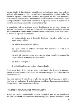 Na reavaliação de bens imóveis específicos, a estimativa do valor justo pode ser
realizada utilizando-se o valor de reposição do bem devidamente depreciado. Caso
o valor de reposição tenha como referência a compra de um bem, esse bem deverá
ter as mesmas características e o mesmo estado físico do bem objeto da reavaliação.
Outra possibilidade é considerar como valor de reposição o custo de construção de
um ativo semelhante com similar potencial de serviço.

A reavaliação pode ser realizada através da elaboração de um laudo técnico por
perito ou entidade especializada, ou ainda através de relatório de avaliação realizado
por uma comissão de servidores. O laudo técnico ou relatório de avaliação conterá
ao menos, as seguintes informações:

       a) documentação com a descrição detalhada referente a cada bem que
       esteja sendo avaliado;

       b) a identificação contábil do bem;

       c) quais foram os critérios utilizados para avaliação do bem e sua
       respectiva fundamentação;

       d) vida útil remanescente do bem, para que sejam estabelecidos os critérios
       de depreciação, a amortização ou a exaustão;

       e) data de avaliação; e

       f) a identificação do responsável pela reavaliação.

Exemplos de fontes de informações para a avaliação do valor de um bem podem ser
o valor do metro quadrado do imóvel em determinada região, ou a tabela FIPE no
caso dos veículos.

Caso seja impossível estabelecer o valor de mercado do ativo, pode-se defini-lo
com base em parâmetros de referência que considerem bens com características,
circunstâncias e localizações assemelhadas.


  02.09.01.02 REAVALIAÇÃO DO ATIVO INTANGÍVEL

Após o seu reconhecimento inicial, um ativo intangível pode ser apresentado pelo
seu valor reavaliado, correspondente ao seu valor justo à data da reavaliação menos
                                                                                   87
 