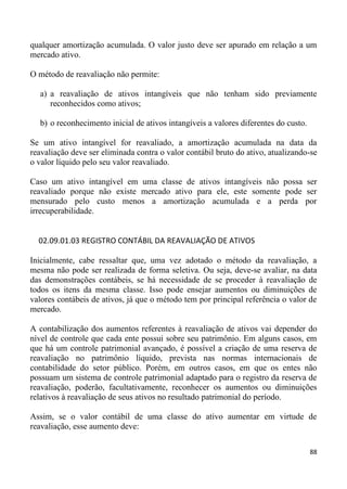 qualquer amortização acumulada. O valor justo deve ser apurado em relação a um
mercado ativo.

O método de reavaliação não permite:

  a) a reavaliação de ativos intangíveis que não tenham sido previamente
     reconhecidos como ativos;

  b) o reconhecimento inicial de ativos intangíveis a valores diferentes do custo.

Se um ativo intangível for reavaliado, a amortização acumulada na data da
reavaliação deve ser eliminada contra o valor contábil bruto do ativo, atualizando-se
o valor líquido pelo seu valor reavaliado.

Caso um ativo intangível em uma classe de ativos intangíveis não possa ser
reavaliado porque não existe mercado ativo para ele, este somente pode ser
mensurado pelo custo menos a amortização acumulada e a perda por
irrecuperabilidade.


  02.09.01.03 REGISTRO CONTÁBIL DA REAVALIAÇÃO DE ATIVOS

Inicialmente, cabe ressaltar que, uma vez adotado o método da reavaliação, a
mesma não pode ser realizada de forma seletiva. Ou seja, deve-se avaliar, na data
das demonstrações contábeis, se há necessidade de se proceder à reavaliação de
todos os itens da mesma classe. Isso pode ensejar aumentos ou diminuições de
valores contábeis de ativos, já que o método tem por principal referência o valor de
mercado.

A contabilização dos aumentos referentes à reavaliação de ativos vai depender do
nível de controle que cada ente possui sobre seu patrimônio. Em alguns casos, em
que há um controle patrimonial avançado, é possível a criação de uma reserva de
reavaliação no patrimônio líquido, prevista nas normas internacionais de
contabilidade do setor público. Porém, em outros casos, em que os entes não
possuam um sistema de controle patrimonial adaptado para o registro da reserva de
reavaliação, poderão, facultativamente, reconhecer os aumentos ou diminuições
relativos à reavaliação de seus ativos no resultado patrimonial do período.

Assim, se o valor contábil de uma classe do ativo aumentar em virtude de
reavaliação, esse aumento deve:

                                                                                     88
 