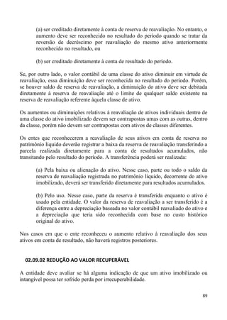 (a) ser creditado diretamente à conta de reserva de reavaliação. No entanto, o
       aumento deve ser reconhecido no resultado do período quando se tratar da
       reversão de decréscimo por reavaliação do mesmo ativo anteriormente
       reconhecido no resultado, ou

       (b) ser creditado diretamente à conta de resultado do período.

Se, por outro lado, o valor contábil de uma classe do ativo diminuir em virtude de
reavaliação, essa diminuição deve ser reconhecida no resultado do período. Porém,
se houver saldo de reserva de reavaliação, a diminuição do ativo deve ser debitada
diretamente à reserva de reavaliação até o limite de qualquer saldo existente na
reserva de reavaliação referente àquela classe de ativo.

Os aumentos ou diminuições relativos à reavaliação de ativos individuais dentro de
uma classe do ativo imobilizado devem ser contrapostas umas com as outras, dentro
da classe, porém não devem ser contrapostas com ativos de classes diferentes.

Os entes que reconhecerem a reavaliação de seus ativos em conta de reserva no
patrimônio líquido deverão registrar a baixa da reserva de reavaliação transferindo a
parcela realizada diretamente para a conta de resultados acumulados, não
transitando pelo resultado do período. A transferência poderá ser realizada:

       (a) Pela baixa ou alienação do ativo. Nesse caso, parte ou todo o saldo da
       reserva de reavaliação registrada no patrimônio líquido, decorrente do ativo
       imobilizado, deverá ser transferido diretamente para resultados acumulados.

       (b) Pelo uso. Nesse caso, parte da reserva é transferida enquanto o ativo é
       usado pela entidade. O valor da reserva de reavaliação a ser transferido é a
       diferença entre a depreciação baseada no valor contábil reavaliado do ativo e
       a depreciação que teria sido reconhecida com base no custo histórico
       original do ativo.

Nos casos em que o ente reconheceu o aumento relativo à reavaliação dos seus
ativos em conta de resultado, não haverá registros posteriores.


  02.09.02 REDUÇÃO AO VALOR RECUPERÁVEL

A entidade deve avaliar se há alguma indicação de que um ativo imobilizado ou
intangível possa ter sofrido perda por irrecuperabilidade.

                                                                                  89
 