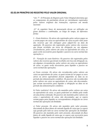 02.02.04 PRINCÍPIO DO REGISTRO PELO VALOR ORIGINAL

                    “Art. 7º - O Princípio do Registro pelo Valor Original determina que
                    os componentes do patrimônio devem ser inicialmente registrados
                    pelos valores originais das transações, expressos em moeda
                    nacional.

                     §1º As seguintes bases de mensuração devem ser utilizadas em
                    graus distintos e combinadas, ao longo do tempo, de diferentes
                    forma:

                    I – Custo histórico. Os ativos são registrados pelos valores pagos ou
                    a serem pagos em caixa ou equivalentes de caixa ou pelo valor justo
                    dos recursos que são entregues para adquiri-los na data da
                    aquisição. Os passivos são registrados pelos valores dos recursos
                    que foram recebidos em troca da obrigação ou, em algumas
                    circunstâncias, pelos valores em caixa ou equivalentes de caixa, os
                    quais serão necessários para liquidar o passivo no curso normal das
                    operações; e

                    II – Variação do custo histórico. Os passivos são registrados pelos
                    valores dos recursos que foram recebidos em troca da obrigação ou,
                    em algumas circunstâncias, pelos valores em caixa ou equivalentes
                    de caixa, os quais serão necessários para liquidar o passivo no
                    curso normal das operações;

                    a) Custo corrente. Os ativos são reconhecidos pelos valores em
                    caixa ou equivalentes de caixa, os quais teriam de ser pagos se esses
                    ativos ou ativos equivalentes fossem adquiridos na data ou no
                    período das demonstrações contábeis. Os passivos são reconhecidos
                    pelos valores em caixa ou equivalentes de caixa, não descontados,
                    que seriam necessários para liquidar a obrigação na data ou no
                    período das demonstrações contábeis;

                    b) Valor realizável. Os ativos são mantidos pelos valores em caixa
                    ou equivalentes de caixa, os quais poderiam ser obtidos pela venda
                    em uma forma ordenada. Os passivos são mantidos pelos valores em
                    caixa e equivalentes de caixa, não descontados, que se espera
                    seriam pagos para liquidar as correspondentes obrigações no curso
                    normal das operações da Entidade;

                    c) Valor presente. Os ativos são mantidos pelo valor presente,
                    descontado do fluxo futuro de entrada líquida de caixa que se espera
                    seja gerado pelo item no curso normal das operações da Entidade.
                    Os passivos são mantidos pelo valor presente, descontado do fluxo
                    futuro de saída líquida de caixa que se espera seja necessário para
                    liquidar o passivo no curso normal das operações da Entidade;



                                                                                       9
 