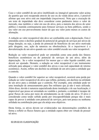 Caso o valor contábil de um ativo imobilizado ou intangível apresente valor acima
da quantia que será recuperada através do uso ou da venda desse ativo, é possível
afirmar que esse ativo está em imparidade (impairment). Note que a execução de
um teste de imparidade não deve considerar como parâmetro único o valor de
mercado, mas também o valor em uso do ativo, pois a maioria dos ativos do setor
público é mantida continuamente para fornecer serviços ou bens públicos, sendo o
seu valor em uso provavelmente maior do que seu valor justo menos os custos de
alienação.

A redução ao valor recuperável não deve ser confundida com a depreciação. Esta é
entendida como o declínio gradual do potencial de geração de serviços por ativos de
longa duração, ou seja, a perda do potencial de benefícios de um ativo motivada
pelo desgaste, uso, ação da natureza ou obsolescência. Já o impairment é a
desvalorização de um ativo quando seu valor contábil excede seu valor recuperável.

Redução ao valor recuperável pode ser entendida como uma perda dos futuros
benefícios econômicos ou do potencial de serviços de um ativo, além da
depreciação. Se o valor recuperável for menor que o valor líquido contábil, este
deverá ser ajustado. Destarte, a redução ao valor recuperável é um instrumento
utilizado para adequar o valor contábil dos ativos à sua real capacidade de retorno
econômico. Assim, reflete um declínio na utilidade de um ativo para a entidade que
o controla.

Quando o valor contábil for superior ao valor recuperável, ocorrerá uma perda por
redução ao valor recuperável do ativo que reflete, portanto, um declínio na utilidade
de um ativo para a entidade que o controla. Por exemplo, uma entidade pode ter
uma instalação de armazenamento para fins militares que já não é mais utilizada.
Além disso, devido à natureza especializada desta instalação e de sua localização, é
improvável que possa ser arrendada ou vendida e, portanto, a entidade é incapaz de
gerar fluxos de caixa por meio de arrendamento ou de venda do ativo. O ativo é
considerado como tendo sofrido perda por irrecuperabilidade porque não é mais
capaz de prover à entidade com potencial de serviços, pois tem pouca ou nenhuma
utilidade na contribuição para que ela atinja seus objetivos.

Desta forma, os ativos devem ser evidenciados nas demonstrações contábeis de
forma a refletir os fluxos futuros que a entidade espera obter em virtude de possuir
tal ativo.


  02.09.02.01 CLASSIFICAÇÃO

                                                                                  90
 