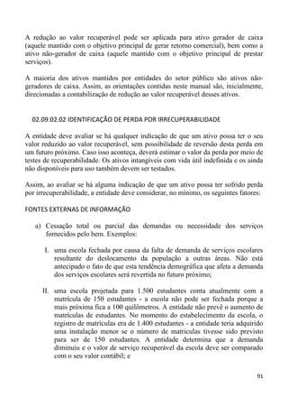 A redução ao valor recuperável pode ser aplicada para ativo gerador de caixa
(aquele mantido com o objetivo principal de gerar retorno comercial), bem como a
ativo não-gerador de caixa (aquele mantido com o objetivo principal de prestar
serviços).

A maioria dos ativos mantidos por entidades do setor público são ativos não-
geradores de caixa. Assim, as orientações contidas neste manual são, inicialmente,
direcionadas a contabilização de redução ao valor recuperável desses ativos.


  02.09.02.02 IDENTIFICAÇÃO DE PERDA POR IRRECUPERABILIDADE

A entidade deve avaliar se há qualquer indicação de que um ativo possa ter o seu
valor reduzido ao valor recuperável, sem possibilidade de reversão desta perda em
um futuro próximo. Caso isso aconteça, deverá estimar o valor da perda por meio de
testes de recuperabilidade. Os ativos intangíveis com vida útil indefinida e os ainda
não disponíveis para uso também devem ser testados.

Assim, ao avaliar se há alguma indicação de que um ativo possa ter sofrido perda
por irrecuperabilidade, a entidade deve considerar, no mínimo, os seguintes fatores:

FONTES EXTERNAS DE INFORMAÇÃO

   a) Cessação total ou parcial das demandas ou necessidade dos serviços
      fornecidos pelo bem. Exemplos:

       I. uma escola fechada por causa da falta de demanda de serviços escolares
          resultante do deslocamento da população a outras áreas. Não está
          antecipado o fato de que esta tendência demográfica que afeta a demanda
          dos serviços escolares será revertida no futuro próximo;

      II. uma escola projetada para 1.500 estudantes conta atualmente com a
          matrícula de 150 estudantes - a escola não pode ser fechada porque a
          mais próxima fica a 100 quilômetros. A entidade não prevê o aumento de
          matrículas de estudantes. No momento do estabelecimento da escola, o
          registro de matrículas era de 1.400 estudantes - a entidade teria adquirido
          uma instalação menor se o número de matriculas tivesse sido previsto
          para ser de 150 estudantes. A entidade determina que a demanda
          diminuiu e o valor de serviço recuperável da escola deve ser comparado
          com o seu valor contábil; e

                                                                                  91
 