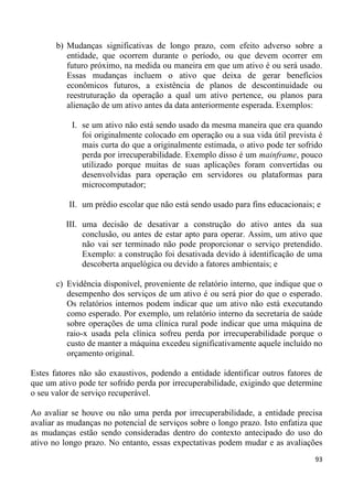 b) Mudanças significativas de longo prazo, com efeito adverso sobre a
          entidade, que ocorrem durante o período, ou que devem ocorrer em
          futuro próximo, na medida ou maneira em que um ativo é ou será usado.
          Essas mudanças incluem o ativo que deixa de gerar benefícios
          econômicos futuros, a existência de planos de descontinuidade ou
          reestruturação da operação a qual um ativo pertence, ou planos para
          alienação de um ativo antes da data anteriormente esperada. Exemplos:

           I. se um ativo não está sendo usado da mesma maneira que era quando
              foi originalmente colocado em operação ou a sua vida útil prevista é
              mais curta do que a originalmente estimada, o ativo pode ter sofrido
              perda por irrecuperabilidade. Exemplo disso é um mainframe, pouco
              utilizado porque muitas de suas aplicações foram convertidas ou
              desenvolvidas para operação em servidores ou plataformas para
              microcomputador;

          II. um prédio escolar que não está sendo usado para fins educacionais; e

          III. uma decisão de desativar a construção do ativo antes da sua
               conclusão, ou antes de estar apto para operar. Assim, um ativo que
               não vai ser terminado não pode proporcionar o serviço pretendido.
               Exemplo: a construção foi desativada devido à identificação de uma
               descoberta arquelógica ou devido a fatores ambientais; e

       c) Evidência disponível, proveniente de relatório interno, que indique que o
          desempenho dos serviços de um ativo é ou será pior do que o esperado.
          Os relatórios internos podem indicar que um ativo não está executando
          como esperado. Por exemplo, um relatório interno da secretaria de saúde
          sobre operações de uma clínica rural pode indicar que uma máquina de
          raio-x usada pela clínica sofreu perda por irrecuperabilidade porque o
          custo de manter a máquina excedeu significativamente aquele incluído no
          orçamento original.

Estes fatores não são exaustivos, podendo a entidade identificar outros fatores de
que um ativo pode ter sofrido perda por irrecuperabilidade, exigindo que determine
o seu valor de serviço recuperável.

Ao avaliar se houve ou não uma perda por irrecuperabilidade, a entidade precisa
avaliar as mudanças no potencial de serviços sobre o longo prazo. Isto enfatiza que
as mudanças estão sendo consideradas dentro do contexto antecipado do uso do
ativo no longo prazo. No entanto, essas expectativas podem mudar e as avaliações
                                                                                93
 