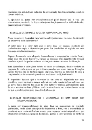 realizadas pela entidade em cada data de apresentação das demonstrações contábeis
devem refleti-las.

A aplicação da perda por irrecuperabilidade pode indicar que a vida útil
remanescente, o método de depreciação (amortização) ou o valor residual do ativo
necessitem ser revisados.


  02.09.02.03 MENSURAÇÃO DO VALOR RECUPERÁVEL DO ATIVO

Valor recuperável é o maior valor entre o valor justo menos os custos de alienação
de um ativo e o seu valor em uso.

O valor justo é o valor pelo qual o ativo pode ser trocado, existindo um
conhecimento amplo e disposição por parte dos envolvidos no negócio, em uma
transação sem favorecimentos.

O preço de mercado mais adequado é normalmente o preço atual de cotação. Caso o
preço atual não esteja disponível, o preço da transação mais recente pode oferecer
uma base a partir da qual se estimam o valor justo menos os custos de alienação.

Para determinar o valor justo menos os custos de alienação, deve-se deduzir as
despesas de venda, exceto as que já foram reconhecidas como passivo. Exemplos
dessas despesas são as despesas legais, impostos, despesas de remoção do ativo e
despesas diretas incrementais para deixar o ativo em condição de venda.

É importante destacar que a execução de um teste de imparidade não deve
considerar como parâmetro único o valor de mercado, mas também o valor em uso
do ativo, pois a maioria dos ativos do setor público é mantida continuamente para
fornecer serviços ou bens públicos, sendo o seu valor em uso provavelmente maior
do que seu valor justo menos os custos de alienação.


  02.09.02.04 RECONHECIMENTO E MENSURAÇÃO DE UMA PERDA POR
         IRRECUPERABILIDADE

A perda por irrecuperabilidade do ativo deve ser reconhecida no resultado
patrimonial, tendo como contrapartida diretamente o bem, sem a necessidade da
criação de uma conta retificadora, exceto para empresas estatais dependentes, que
observarão normatização própria. Entretanto, quando o valor estimado da perda for

                                                                               94
 