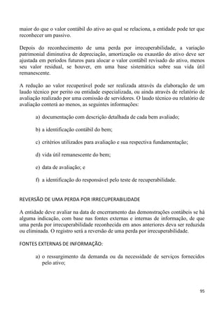 maior do que o valor contábil do ativo ao qual se relaciona, a entidade pode ter que
reconhecer um passivo.

Depois do reconhecimento de uma perda por irrecuperabilidade, a variação
patrimonial diminutiva de depreciação, amortização ou exaustão do ativo deve ser
ajustada em períodos futuros para alocar o valor contábil revisado do ativo, menos
seu valor residual, se houver, em uma base sistemática sobre sua vida útil
remanescente.

A redução ao valor recuperável pode ser realizada através da elaboração de um
laudo técnico por perito ou entidade especializada, ou ainda através de relatório de
avaliação realizado por uma comissão de servidores. O laudo técnico ou relatório de
avaliação conterá ao menos, as seguintes informações:

       a) documentação com descrição detalhada de cada bem avaliado;

       b) a identificação contábil do bem;

       c) critérios utilizados para avaliação e sua respectiva fundamentação;

       d) vida útil remanescente do bem;

       e) data de avaliação; e

       f) a identificação do responsável pelo teste de recuperabilidade.


REVERSÃO DE UMA PERDA POR IRRECUPERABILIDADE

A entidade deve avaliar na data de encerramento das demonstrações contábeis se há
alguma indicação, com base nas fontes externas e internas de informação, de que
uma perda por irrecuperabilidade reconhecida em anos anteriores deva ser reduzida
ou eliminada. O registro será a reversão de uma perda por irrecuperabilidade.

FONTES EXTERNAS DE INFORMAÇÃO:

       a) o ressurgimento da demanda ou da necessidade de serviços fornecidos
          pelo ativo;




                                                                                 95
 