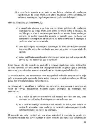 b) a ocorrência, durante o período ou em futuro próximo, de mudanças
          significativas de longo prazo, com efeito favorável sobre a entidade, no
          ambiente tecnológico, legal ou político no qual a entidade opera.

FONTES INTERNAS DE INFORMAÇÃO:

        a) a ocorrência, durante o período ou em futuro próximo, de mudanças
           significativas de longo prazo, com efeito favorável sobre a entidade, na
           medida que o ativo é usado ou previsto de ser usado. Estas mudanças
           incluem os custos incorridos durante o período para melhorar ou
           aumentar o desempenho de um ativo ou para reestruturar a operação à
           qual este ativo está relacionado;

        b) uma decisão para recomeçar a construção do ativo que foi previamente
           interrompida antes da conclusão, ou antes de estar em capacidade de
           operar;

        c) existe evidência nos relatórios internos que indica que o desempenho do
           ativo é ou será melhor do que o esperado.

Estes fatores não são exaustivos, podendo a entidade identificar outras indicações
de uma reversão de uma perda por irrecuperabilidade, exigindo que a entidade
determine por estimativa novamente o valor de serviço recuperável do ativo.

A reversão reflete um aumento no valor recuperável estimado para um ativo, seja
pelo seu uso ou pela sua venda, desde a data em que a entidade reconheceu a última
perda por irrecuperabilidade para este ativo.

A entidade deve identificar a mudança nas estimativas que causou o aumento no
valor de serviço recuperável. Seguem alguns exemplos de mudanças nas
estimativas:

        a) se o valor de serviço recuperável foi baseado no valor em uso, uma
           mudança na estimativa dos componentes do valor em uso;

        b) se o valor de serviço recuperável foi baseado no valor justo menos os
           custos de alienação, uma mudança na estimativa dos componentes do
           valor justo menos os custos de alienação.

O aumento do valor contábil de um ativo atribuível à reversão de perda por
irrecuperabilidade não deve exceder o valor contábil que teria sido determinado
                                                                                96
 