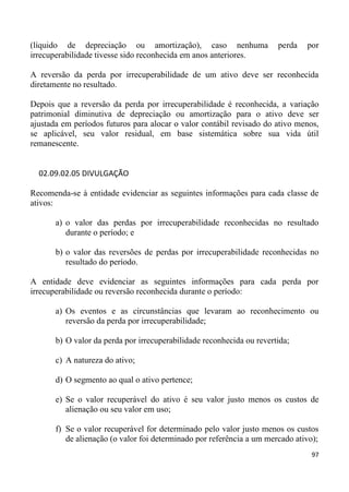 (líquido de depreciação ou amortização), caso nenhuma                  perda   por
irrecuperabilidade tivesse sido reconhecida em anos anteriores.

A reversão da perda por irrecuperabilidade de um ativo deve ser reconhecida
diretamente no resultado.

Depois que a reversão da perda por irrecuperabilidade é reconhecida, a variação
patrimonial diminutiva de depreciação ou amortização para o ativo deve ser
ajustada em períodos futuros para alocar o valor contábil revisado do ativo menos,
se aplicável, seu valor residual, em base sistemática sobre sua vida útil
remanescente.


  02.09.02.05 DIVULGAÇÃO

Recomenda-se à entidade evidenciar as seguintes informações para cada classe de
ativos:

       a) o valor das perdas por irrecuperabilidade reconhecidas no resultado
          durante o período; e

       b) o valor das reversões de perdas por irrecuperabilidade reconhecidas no
          resultado do período.

A entidade deve evidenciar as seguintes informações para cada perda por
irrecuperabilidade ou reversão reconhecida durante o período:

       a) Os eventos e as circunstâncias que levaram ao reconhecimento ou
          reversão da perda por irrecuperabilidade;

       b) O valor da perda por irrecuperabilidade reconhecida ou revertida;

       c) A natureza do ativo;

       d) O segmento ao qual o ativo pertence;

       e) Se o valor recuperável do ativo é seu valor justo menos os custos de
          alienação ou seu valor em uso;

       f) Se o valor recuperável for determinado pelo valor justo menos os custos
          de alienação (o valor foi determinado por referência a um mercado ativo);
                                                                                 97
 