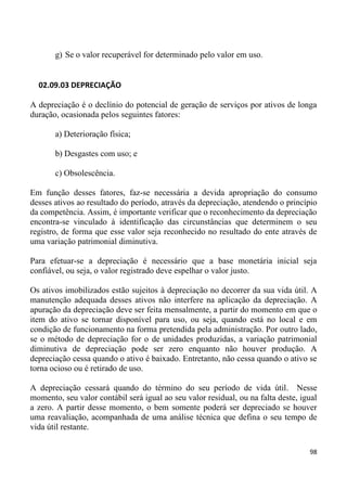 g) Se o valor recuperável for determinado pelo valor em uso.


  02.09.03 DEPRECIAÇÃO

A depreciação é o declínio do potencial de geração de serviços por ativos de longa
duração, ocasionada pelos seguintes fatores:

       a) Deterioração física;

       b) Desgastes com uso; e

       c) Obsolescência.

Em função desses fatores, faz-se necessária a devida apropriação do consumo
desses ativos ao resultado do período, através da depreciação, atendendo o princípio
da competência. Assim, é importante verificar que o reconhecimento da depreciação
encontra-se vinculado à identificação das circunstâncias que determinem o seu
registro, de forma que esse valor seja reconhecido no resultado do ente através de
uma variação patrimonial diminutiva.

Para efetuar-se a depreciação é necessário que a base monetária inicial seja
confiável, ou seja, o valor registrado deve espelhar o valor justo.

Os ativos imobilizados estão sujeitos à depreciação no decorrer da sua vida útil. A
manutenção adequada desses ativos não interfere na aplicação da depreciação. A
apuração da depreciação deve ser feita mensalmente, a partir do momento em que o
item do ativo se tornar disponível para uso, ou seja, quando está no local e em
condição de funcionamento na forma pretendida pela administração. Por outro lado,
se o método de depreciação for o de unidades produzidas, a variação patrimonial
diminutiva de depreciação pode ser zero enquanto não houver produção. A
depreciação cessa quando o ativo é baixado. Entretanto, não cessa quando o ativo se
torna ocioso ou é retirado de uso.

A depreciação cessará quando do término do seu período de vida útil. Nesse
momento, seu valor contábil será igual ao seu valor residual, ou na falta deste, igual
a zero. A partir desse momento, o bem somente poderá ser depreciado se houver
uma reavaliação, acompanhada de uma análise técnica que defina o seu tempo de
vida útil restante.

                                                                                   98
 