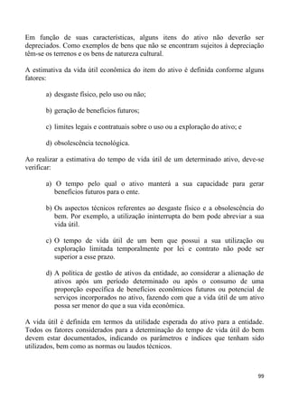 Em função de suas características, alguns itens do ativo não deverão ser
depreciados. Como exemplos de bens que não se encontram sujeitos à depreciação
têm-se os terrenos e os bens de natureza cultural.

A estimativa da vida útil econômica do item do ativo é definida conforme alguns
fatores:

      a) desgaste físico, pelo uso ou não;

      b) geração de benefícios futuros;

      c) limites legais e contratuais sobre o uso ou a exploração do ativo; e

      d) obsolescência tecnológica.

Ao realizar a estimativa do tempo de vida útil de um determinado ativo, deve-se
verificar:

      a) O tempo pelo qual o ativo manterá a sua capacidade para gerar
         benefícios futuros para o ente.

      b) Os aspectos técnicos referentes ao desgaste físico e a obsolescência do
         bem. Por exemplo, a utilização ininterrupta do bem pode abreviar a sua
         vida útil.

      c) O tempo de vida útil de um bem que possui a sua utilização ou
         exploração limitada temporalmente por lei e contrato não pode ser
         superior a esse prazo.

      d) A política de gestão de ativos da entidade, ao considerar a alienação de
         ativos após um período determinado ou após o consumo de uma
         proporção específica de benefícios econômicos futuros ou potencial de
         serviços incorporados no ativo, fazendo com que a vida útil de um ativo
         possa ser menor do que a sua vida econômica.

A vida útil é definida em termos da utilidade esperada do ativo para a entidade.
Todos os fatores considerados para a determinação do tempo de vida útil do bem
devem estar documentados, indicando os parâmetros e índices que tenham sido
utilizados, bem como as normas ou laudos técnicos.



                                                                                99
 