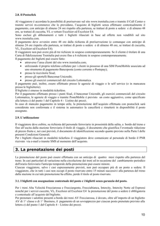 2.8. Il Postoclick
Al viaggiatore è accordata la possibilità di preriservare sul sito www.trenitalia.com o tramite il Call Center o
tramite servizi m-commerce che lo prevedano, l’acquisto di biglietti senza effettuare contestualmente il
pagamento, con anticipo di almeno 24 ore rispetto alla partenza, se trattasi di posto a sedere e di almeno 48
ore, se trattasi di cuccetta, VL o vetture Excelsior ed Excelsior E4.
Sono esclusi gli abbonamenti e tutti i biglietti rilasciati in base ad offerte non vendibili sul sito
www.trenitalia.com.
Il pagamento deve avvenire entro 48 ore dalla richiesta di preriservazione (e comunque con anticipo di
almeno 24 ore rispetto alla partenza, se trattasi di posto a sedere e di almeno 48 ore, se trattasi di cuccetta,
VL, Excelsior ed Excelsior E4).
Il viaggiatore non può avere più di tre richieste in sospeso contemporaneamente. Se il cliente è titolare di una
Carta di fidelizzazione Trenitalia può avere fino a 6 richieste in sospeso contemporaneamente.
Il pagamento dei biglietti può essere fatto:
• attraverso l’area clienti del sito www.trenitalia.com;
• utilizzando il proprio telefono cellulare per i clienti in possesso di una SIM PosteMobile associata ad
uno strumento di pagamento Bancoposta (conto corrente o Postepay);
• presso le ricevitorie Sisal;
• presso gli sportelli Bancomat Unicredit;
• presso gli esercizi commerciali del circuito Lottomatica.
Il pagamento può, inoltre, essere effettuato presso le agenzie di viaggio o le self service (o in mancanza
presso le biglietterie).
Il biglietto è emesso in modalità ticketless.
Per il pagamento effettuato presso i punti Sisal, il bancomat Unicredit, gli esercizi commerciali del circuito
Lottomatica, le agenzie di viaggio o tramite PosteMobile è previsto un costo aggiuntivo, come specificato
alla lettera c) del punto 1 del Capitolo 4 - Listino dei prezzi.
In caso di mancato pagamento in tempo utile, la prenotazione dell’acquisto effettuata con postoclick sarà
considerata non confermata e il sistema in automatico la cancellerà e rimetterà in disponibilità il posto
assegnato.
2.9. L’utilizzazione
Il viaggiatore deve esibire, su richiesta del personale ferroviario in prossimità della salita, a bordo del treno e
fino all’uscita dalla stazione ferroviaria il titolo di viaggio, il documento che giustifica l’eventuale riduzione
di prezzo fruita e, nei casi previsti, il documento di identificazione secondo quanto previsto nella Parte I delle
presenti Condizioni Generali.
Per i biglietti rilasciati in modalità ticketless il viaggiatore deve comunicare al personale di bordo il PNR
ricevuto via e-mail o tramite SMS al momento dell’acquisto.

3. La prenotazione dei posti
La prenotazione del posto può essere effettuata con un anticipo di quattro mesi rispetto alla partenza del
treno. In casi particolari di variazione nella circolazione dei treni ed in occasione del cambiamento periodico
dell'orario ferroviario l'anticipo temporale della prenotazione può essere minore.
Ciascun viaggiatore, salvo i casi espressamente previsti, non può occupare più di un posto a sedere. Il
viaggiatore, che in tutti i casi non occupi il posto riservato entro 15 minuti successivi alla partenza del treno
dalla stazione in cui tale prenotazione ha effetto, perde il titolo al posto riservato.
3.1. I biglietti con assegnazione contestuale del posto e i biglietti senza garanzia del posto.
Per i treni Alta Velocità Frecciarossa e Frecciargento, Frecciabianca, Intercity, Intercity Notte ed Espressi
nonché per i servizi cuccette, VL, Excelsior ed Excelsior E4 la prenotazione del posto a sedere è obbligatoria
e contestuale all’acquisto del biglietto.
Per prenotare i salottini presenti a bordo dei treni AV Frecciarossa, è dovuto, oltre all’importo di un biglietto
AV di 1^ classe o di 1^ Business, il pagamento di un sovrapprezzo per ciascun posto prenotato previsto alla
lettera e) del punto 1 del Capitolo 4 – Listino dei prezzi.

10

 