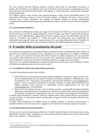 Per l’uso esclusivo dell’Area Meeting, presente a bordo di alcuni treni AV denominati Frecciarossa, è
dovuto, oltre all’importo di un biglietto emesso per il livello di servizio Executive, il pagamento di un solo
diritto speciale di cui alla lettera h) del punto 1 del Capitolo 4 - Listino dei prezzi - Parte II delle Condizioni
Generali di trasporto.
Per i biglietti, emessi a treno esaurito, senza garanzia del posto a sedere, di cui al precedente punto 2.3, la
prenotazione effettuata è relativa al treno ed al giorno indicati sul biglietto. Nel caso vi siano sul treno
utilizzato posti a sedere disponibili, tale tipologia di biglietto consente di ottenere gratuitamente
l’assegnazione del posto da parte del personale di bordo per la classe o livello di servizio indicati sul biglietto
stesso.
3.2. La prenotazione facoltativa.
Per i possessori di abbonamento nonché, per viaggi sui treni Espressi, IC ed ICN, per i possessori di carte di
libera circolazione o di titoli di viaggio analoghi (es. carnet 30 viaggi, carte FIP) la prenotazione del posto è
facoltativa e viene effettuata dietro pagamento per ciascun viaggio e ciascun treno dell’importo previsto alla
lettera d) del punto 1 del Capitolo 4 – Listino dei prezzi. Tale prenotazione non è modificabile né
rimborsabile, salvo quando il posto non venga riservato ovvero non venga utilizzato per fatto di Trenitalia. In
tal caso la responsabilità di quest’ ultima è limitata al rimborso dell’importo pagato per la prenotazione.

4. Il cambio della prenotazione dei posti
Per i biglietti con assegnazione contestuale del posto è possibile richiedere la modifica della data o dell’ora di
partenza con la medesima categoria di treno o tipologia di servizio acquistato per un viaggio da effettuarsi
fino a quattro mesi successivi alla data della prima richiesta di cambio prenotazione. In casi particolari
di variazione nella circolazione dei treni ed in occasione del cambiamento periodico dell'orario ferroviario
l’arco temporale in cui può essere richiesta l’effettuazione del nuovo viaggio può essere minore.
Nel caso in cui il cambio di prenotazione comporti una differenza di prezzo deve essere effettuato il cambio
del biglietto secondo quanto previsto al successivo punto 5.
4.1. Le modalità di richiesta del cambio della prenotazione
Il cambio della prenotazione può essere richiesto:
• prima dell’orario di partenza del treno presso qualsiasi biglietteria o agenzia di viaggio, presso le selfservice, telefonicamente (al Call Center di Trenitalia o all’agenzia emittente) e sottobordo (per i treni
Frecciabianca e AV Frecciarossa e Frecciargento). Per gli acquisti effettuati su www.trenitalia.com e
tramite i servizi m-commerce Prontotreno è possibile effettuare il cambio della prenotazione dei
biglietti ticketless anche attraverso le funzionalità presenti rispettivamente sul sito web
www.trenitalia.com1 e su Prontotreno;
• dopo l’orario di partenza del treno e fino al termine previsto a seconda della tipologia di biglietto
acquistata, esclusivamente presso la biglietteria e le self-service presenti nella stazione di partenza del
treno indicata sul biglietto e sottobordo (per i treni AV Frecciarossa e Frecciargento e Frecciabianca).
Il cambio della prenotazione è ammesso anche per i biglietti emessi senza garanzia del posto per prenotare
un posto a sedere o, in caso di posti esauriti, per prenotare un viaggio sul treno e per il giorno prescelto senza
garanzia del posto.
Il cambio della prenotazione dei biglietti emessi in modalità ticketless è consentito esclusivamente in
modalità ticketless e deve interessare tutti i viaggiatori cui fa riferimento la richiesta originaria di acquisto.
4.2. Il cambio della prenotazione facoltativa
Nei casi in cui è prevista la prenotazione facoltativa il cambio viene effettuato con la richiesta di una nuova
prenotazione del posto dietro pagamento per ciascun posto dell’intero importo previsto alla lettera d) del
punto 1 del Capitolo 4 - Listino dei prezzi.

1

Tale possibilità è esclusa nel caso in cui sia stato già effettuato un cambio della prenotazione attraverso gli altri canali
(ad esclusione del Call Center).

11

 
