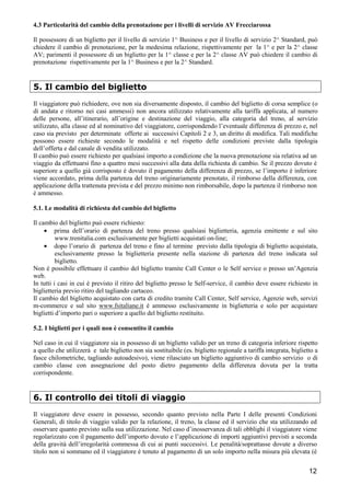 4.3 Particolarità del cambio della prenotazione per i livelli di servizio AV Frecciarossa
Il possessore di un biglietto per il livello di servizio 1^ Business e per il livello di servizio 2^ Standard, può
chiedere il cambio di prenotazione, per la medesima relazione, rispettivamente per la 1^ e per la 2^ classe
AV; parimenti il possessore di un biglietto per la 1^ classe e per la 2^ classe AV può chiedere il cambio di
prenotazione rispettivamente per la 1^ Business e per la 2^ Standard.

5. Il cambio del biglietto
Il viaggiatore può richiedere, ove non sia diversamente disposto, il cambio del biglietto di corsa semplice (o
di andata e ritorno nei casi ammessi) non ancora utilizzato relativamente alla tariffa applicata, al numero
delle persone, all’itinerario, all’origine e destinazione del viaggio, alla categoria del treno, al servizio
utilizzato, alla classe ed al nominativo del viaggiatore, corrispondendo l’eventuale differenza di prezzo e, nel
caso sia previsto per determinate offerte ai successivi Capitoli 2 e 3, un diritto di modifica. Tali modifiche
possono essere richieste secondo le modalità e nel rispetto delle condizioni previste dalla tipologia
dell’offerta e dal canale di vendita utilizzato.
Il cambio può essere richiesto per qualsiasi importo a condizione che la nuova prenotazione sia relativa ad un
viaggio da effettuarsi fino a quattro mesi successivi alla data della richiesta di cambio. Se il prezzo dovuto è
superiore a quello già corrisposto è dovuto il pagamento della differenza di prezzo, se l’importo è inferiore
viene accordato, prima della partenza del treno originariamente prenotato, il rimborso della differenza, con
applicazione della trattenuta prevista e del prezzo minimo non rimborsabile, dopo la partenza il rimborso non
è ammesso.
5.1. Le modalità di richiesta del cambio del biglietto
Il cambio del biglietto può essere richiesto:
• prima dell’orario di partenza del treno presso qualsiasi biglietteria, agenzia emittente e sul sito
www.trenitalia.com esclusivamente per biglietti acquistati on-line;
• dopo l’orario di partenza del treno e fino al termine previsto dalla tipologia di biglietto acquistata,
esclusivamente presso la biglietteria presente nella stazione di partenza del treno indicata sul
biglietto.
Non è possibile effettuare il cambio del biglietto tramite Call Center o le Self service o presso un’Agenzia
web.
In tutti i casi in cui è previsto il ritiro del biglietto presso le Self-service, il cambio deve essere richiesto in
biglietteria previo ritiro del tagliando cartaceo.
Il cambio del biglietto acquistato con carta di credito tramite Call Center, Self service, Agenzie web, servizi
m-commerce e sul sito www.fsitaliane.it è ammesso esclusivamente in biglietteria e solo per acquistare
biglietti d’importo pari o superiore a quello del biglietto restituito.
5.2. I biglietti per i quali non è consentito il cambio
Nel caso in cui il viaggiatore sia in possesso di un biglietto valido per un treno di categoria inferiore rispetto
a quello che utilizzerà e tale biglietto non sia sostituibile (es. biglietto regionale a tariffa integrata, biglietto a
fasce chilometriche, tagliando autoadesivo), viene rilasciato un biglietto aggiuntivo di cambio servizio o di
cambio classe con assegnazione del posto dietro pagamento della differenza dovuta per la tratta
corrispondente.

6. Il controllo dei titoli di viaggio
Il viaggiatore deve essere in possesso, secondo quanto previsto nella Parte I delle presenti Condizioni
Generali, di titolo di viaggio valido per la relazione, il treno, la classe ed il servizio che sta utilizzando ed
osservare quanto previsto sulla sua utilizzazione. Nel caso d’inosservanza di tali obblighi il viaggiatore viene
regolarizzato con il pagamento dell’importo dovuto e l’applicazione di importi aggiuntivi previsti a seconda
della gravità dell’irregolarità commessa di cui ai punti successivi. Le penalità/soprattasse dovute a diverso
titolo non si sommano ed il viaggiatore è tenuto al pagamento di un solo importo nella misura più elevata (è

12

 