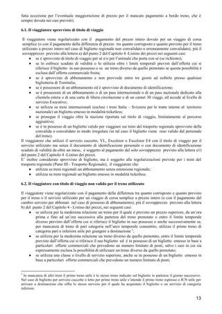fatta eccezione per l’eventuale maggiorazione di prezzo per il mancato pagamento a bordo treno, che è
sempre dovuta nei casi previsti).
6.1. Il viaggiatore sprovvisto di titolo di viaggio
Il viaggiatore viene regolarizzato con il pagamento del prezzo intero dovuto per un viaggio di corsa
semplice (o con il pagamento della differenza di prezzo tra quanto corrisposto e quanto previsto per il treno
utilizzato a prezzo intero nel caso di biglietto regionale non convalidato o erroneamente convalidato), più il
sovrapprezzo previsto alla lettera a) del punto 2 del Capitolo 4 -Listino dei prezzi nei seguenti casi:
• se è sprovvisto di titolo di viaggio per sé e/o per l’animale che porta con sé (se richiesto);
• se lo esibisce scaduto di validità o lo utilizza oltre i limiti temporali previsti dall’offerta cui si
riferisce il biglietto in suo possesso o su un treno diverso da quello prenotato se questa possibilità è
esclusa dall’offerta commerciale fruita;
• se è sprovvisto di abbonamento e non provvede entro tre giorni ad esibirlo presso qualsiasi
biglietteria di Trenitalia;
• se è possessore di un abbonamento ed è sprovvisto di documento di identificazione;
• se è possessore di un abbonamento o di un pass internazionale o di un pass nazionale dedicato alla
clientela estera o di una carta di libera circolazione o di un carnet 30 viaggi, ed accede al livello di
servizio Executive;
• se utilizza su treni internazionali (esclusi i treni Italia – Svizzera per le tratte interne al territorio
nazionale) un biglietto emesso in modalità ticketless;
• se prosegue il viaggio oltre la stazione riportata sul titolo di viaggio, limitatamente al percorso
aggiuntivo;
• se è in possesso di un biglietto valido per viaggiare sui treni del trasporto regionale sprovvisto della
convalida o convalidato in modo irregolare (in tal caso il biglietto viene reso valido dal personale
del treno).
Il viaggiatore che utilizzi il servizio cuccette, VL, Excelsior o Excelsior E4 con il titolo di viaggio per il
servizio utilizzato ma senza il documento di identificazione personale o con documento di identificazione
scaduto di validità da oltre un mese, è soggetto al pagamento del solo sovrapprezzo previsto alla lettera a1)
del punto 2 del Capitolo 4 -Listino dei prezzi.
E’ inoltre considerato sprovvisto di biglietto, ma è soggetto alle regolarizzazioni previste per i treni del
trasporto regionale (Parte III - Trasporto Regionale), il viaggiatore che:
• utilizza su treni regionali un abbonamento senza estensione regionale;
• utilizza su treni regionali un biglietto emesso in modalità ticketless.
6.2. Il viaggiatore con titolo di viaggio non valido per il treno utilizzato
Il viaggiatore viene regolarizzato con il pagamento della differenza tra quanto corrisposto e quanto previsto
per il treno o il servizio utilizzato per un viaggio di corsa semplice a prezzo intero (o con il pagamento del
cambio servizio per abbonati nel caso di possesso di abbonamento), più il sovrapprezzo previsto alla lettera
b) del punto 2 del Capitolo 4 - Listino dei prezzi, nei seguenti casi:
• se utilizza per la medesima relazione un treno per il quale è previsto un prezzo superiore, da un’ora
prima e fino ad un’ora successiva alla partenza del treno prenotato o entro il limite temporale
diverso previsto dall’offerta cui si riferisce il biglietto in suo possesso o anche successivamente se,
per mancanza di treno di pari categoria nell’arco temporale consentito, utilizza il primo treno di
categoria pari o inferiore utile per giungere a destinazione 1;
• se utilizza per la medesima relazione un treno diverso da quello prenotato, entro il limite temporale
previsto dall’offerta cui si riferisce il suo biglietto ed è in possesso di un biglietto emesso in base a
particolari offerte commerciali che prevedono un numero limitato di posti, salvo i casi in cui sia
espressamente esclusa la possibilità di utilizzare un treno diverso da quello prenotato;
• se utilizza una classe o livello di servizio superiore, anche se in possesso di un biglietto emesso in
base a particolari offerte commerciali che prevedono un numero limitato di posti;

1

In mancanza di altri treni il primo treno utile è lo stesso treno indicato sul biglietto in partenza il giorno successivo.
Nel caso di biglietto per servizio cuccette o letto per primo treno utile s’intende il primo treno espresso o ICN utile per
arrivare a destinazione che offra lo stesso servizio per il quale ha acquistato il biglietto o un servizio di categoria
inferiore.

13

 