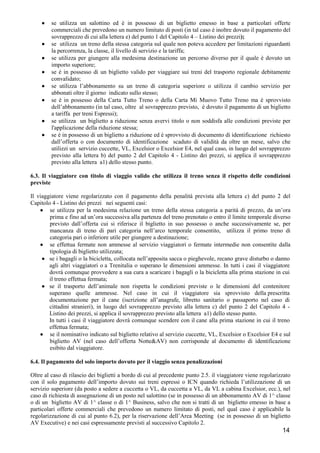 •
•
•
•
•
•
•
•

se utilizza un salottino ed è in possesso di un biglietto emesso in base a particolari offerte
commerciali che prevedono un numero limitato di posti (in tal caso è inoltre dovuto il pagamento del
sovrapprezzo di cui alla lettera e) del punto 1 del Capitolo 4 – Listino dei prezzi);
se utilizza un treno della stessa categoria sul quale non poteva accedere per limitazioni riguardanti
la percorrenza, la classe, il livello di servizio e la tariffa;
se utilizza per giungere alla medesima destinazione un percorso diverso per il quale è dovuto un
importo superiore;
se è in possesso di un biglietto valido per viaggiare sui treni del trasporto regionale debitamente
convalidato;
se utilizza l’abbonamento su un treno di categoria superiore o utilizza il cambio servizio per
abbonati oltre il giorno indicato sullo stesso;
se è in possesso della Carta Tutto Treno o della Carta Mi Muovo Tutto Treno ma è sprovvisto
dell’abbonamento (in tal caso, oltre al sovrapprezzo previsto, è dovuto il pagamento di un biglietto
a tariffa per treni Espressi);
se utilizza un biglietto a riduzione senza avervi titolo o non soddisfa alle condizioni previste per
l'applicazione della riduzione stessa;
se è in possesso di un biglietto a riduzione ed è sprovvisto di documento di identificazione richiesto
dall’offerta o con documento di identificazione scaduto di validità da oltre un mese, salvo che
utilizzi un servizio cuccette, VL, Excelsior o Excelsior E4, nel qual caso, in luogo del sovrapprezzo
previsto alla lettera b) del punto 2 del Capitolo 4 - Listino dei prezzi, si applica il sovrapprezzo
previsto alla lettera a1) dello stesso punto.

6.3. Il viaggiatore con titolo di viaggio valido che utilizza il treno senza il rispetto delle condizioni
previste
Il viaggiatore viene regolarizzato con il pagamento della penalità prevista alla lettera c) del punto 2 del
Capitolo 4 - Listino dei prezzi nei seguenti casi:
• se utilizza per la medesima relazione un treno della stessa categoria a parità di prezzo, da un’ora
prima e fino ad un’ora successiva alla partenza del treno prenotato o entro il limite temporale diverso
previsto dall’offerta cui si riferisce il biglietto in suo possesso o anche successivamente se, per
mancanza di treno di pari categoria nell’arco temporale consentito, utilizza il primo treno di
categoria pari o inferiore utile per giungere a destinazione;
• se effettua fermate non ammesse al servizio viaggiatori o fermate intermedie non consentite dalla
tipologia di biglietto utilizzata;
• se i bagagli o la bicicletta, collocata nell’apposita sacca o pieghevole, recano grave disturbo o danno
agli altri viaggiatori o a Trenitalia o superano le dimensioni ammesse. In tutti i casi il viaggiatore
dovrà comunque provvedere a sua cura a scaricare i bagagli o la bicicletta alla prima stazione in cui
il treno effettua fermata;
• se il trasporto dell’animale non rispetta le condizioni previste o le dimensioni del contenitore
superano quelle ammesse. Nel caso in cui il viaggiatore sia sprovvisto della prescritta
documentazione per il cane (iscrizione all’anagrafe, libretto sanitario o passaporto nel caso di
cittadini stranieri), in luogo del sovrapprezzo previsto alla lettera c) del punto 2 del Capitolo 4 Listino dei prezzi, si applica il sovrapprezzo previsto alla lettera a1) dello stesso punto.
In tutti i casi il viaggiatore dovrà comunque scendere con il cane alla prima stazione in cui il treno
effettua fermata;
• se il nominativo indicato sul biglietto relativo al servizio cuccette, VL, Excelsior o Excelsior E4 e sul
biglietto AV (nel caso dell’offerta Notte&AV) non corrisponde al documento di identificazione
esibito dal viaggiatore.
6.4. Il pagamento del solo importo dovuto per il viaggio senza penalizzazioni
Oltre al caso di rilascio dei biglietti a bordo di cui al precedente punto 2.5. il viaggiatore viene regolarizzato
con il solo pagamento dell’importo dovuto sui treni espressi o ICN quando richieda l’utilizzazione di un
servizio superiore (da posto a sedere a cuccetta o VL, da cuccetta a VL, da VL a cabina Excelsior, ecc.), nel
caso di richiesta di assegnazione di un posto nel salottino (se in possesso di un abbonamento AV di 1^ classe
o di un biglietto AV di 1^ classe o di 1^ Business, salvo che non si tratti di un biglietto emesso in base a
particolari offerte commerciali che prevedono un numero limitato di posti, nel qual caso è applicabile la
regolarizzazione di cui al punto 6.2), per la riservazione dell’Area Meeting (se in possesso di un biglietto
AV Executive) e nei casi espressamente previsti al successivo Capitolo 2.

14

 