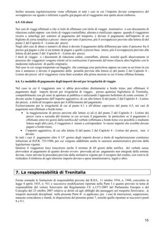 Inoltre nessuna regolarizzazione viene effettuata in tutti i casi in cui l’importo dovuto comprensivo del
sovrapprezzo sia uguale o inferiore a quello già pagato ed al viaggiatore non spetta alcun rimborso.
6.5. Gli abusi
Nei casi di viaggi effettuati o che si tenti di effettuare con titolo di viaggio nominativo o con documento di
riduzione ceduti oppure con titolo di viaggio contraffatto, alterato o riutilizzato oppure quando il viaggiatore
ricorra a sotterfugi per sottrarsi al pagamento del trasporto, è dovuto il pagamento dell'importo di un
biglietto di corsa semplice a prezzo intero per tutto il percorso, più il sovrapprezzo previsto alla lettera d) del
punto 2 del Capitolo 4 – Listino dei prezzi.
Negli altri casi di abusi o tentativi di abusi è dovuto il pagamento della differenza per tutto il percorso fra il
prezzo già pagato o che si sia tentato di pagare e quello a prezzo base intero, più il sovrapprezzo previsto alla
lettera d) del punto 2 del Capitolo 4 – Listino dei prezzi.
I titoli di viaggio o i documenti di riduzione ceduti, contraffatti, alterati, nonché quelli abusivamente in
possesso dei viaggiatori vengono ritirati ed in sostituzione il personale del treno rilascia altro biglietto con le
medesime indicazioni di quello originario.
Nel caso in cui venga trasportato un bagaglio che contenga cose pericolose oppure un cane su un treno in cui
non è ammesso è dovuto il pagamento della penalità prevista alla lettera e) del punto 2 del Capitolo 4 Listino dei prezzi ed il viaggiatore viene fatto scendere alla prima stazione in cui il treno effettua fermata.
6.6. Le modalità di pagamento degli importi dovuti per irregolarità di viaggio
Nel caso in cui il viaggiatore non vi abbia provveduto direttamente a bordo treno, può effettuare il
pagamento degli importi dovuti per irregolarità di viaggio, presso qualsiasi biglietteria di Trenitalia,
compatibilmente con gli orari di apertura al pubblico o utilizzando l’apposito bollettino di conto corrente. E’
dovuto anche il pagamento dell’importo aggiuntivo, di cui alla lettera f) del punto 2 del Capitolo 4 - Listino
dei prezzi, a titolo di recupero spese per il differimento del pagamento.
Esclusivamente per le irregolarità di cui al punto 6.1 e all’ultimo capoverso del punto 6.5, nei casi di
pagamenti non effettuati a bordo treno:
• la maggiorazione di prezzo prevista alle lettere a) ed e) del punto 2 del Capitolo 4 - Listino dei
prezzi varia a seconda del termine in cui avviene il pagamento. In particolare se il pagamento è
effettuato entro tre giorni dalla notifica del verbale (effettuata a bordo treno ove possibile o mediante
lettera negli altri casi), il viaggiatore è tenuto a corrispondere lo stesso importo che avrebbe dovuto
pagare a bordo treno;
• l’importo aggiuntivo, di cui alla lettera f) del punto 2 del Capitolo 4 - Listino dei prezzi, non è
dovuto.
In tutti i casi il pagamento oltre il 15° giorno degli importi dovuti a titolo di regolarizzazione costituisce
infrazione al D.P.R. 753/1980, per cui vengono addebitate anche le sanzioni amministrative previste dalla
legislazione vigente.
Qualora il viaggiatore lasci trascorrere anche il termine di 60 giorni dalla notifica del verbale senza
provvedere al pagamento di quanto dovuto ovvero provveda ad un pagamento non integrale della somma
dovuta, viene attivata la procedura prevista dalla normativa vigente per il recupero del credito, con riserva di
richiedere il rimborso di ogni ulteriore importo dovuto a spese amministrative, legali o altro.

7. La responsabilità di Trenitalia
Ferme restando le limitazioni di responsabilità previste dal R.D.L. 11 ottobre 1934, n. 1948, convertito in
legge 4 aprile 1935, n. 911 e successive modificazioni riportate nella Parte I e quanto previsto in tema di
responsabilità del vettore ferroviario dal Regolamento CE n.1371/2007 del Parlamento Europeo e del
Consiglio del 23 ottobre 2007 relativo ai diritti ed agli obblighi dei passeggeri nel trasporto ferroviario, ai
trasporti nazionali disciplinati nella presente Parte II si applicano, per i casi di interruzioni, soppressioni,
mancate coincidenze e ritardi, le disposizioni del presente punto 7, nonché quelle riportate ai successivi punti
8 e 9.1.

15

 