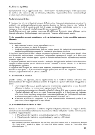 7.1. Gli avvisi al pubblico
Le interruzioni di linea, le soppressioni di treni e i ritardi in arrivo o in partenza vengono portati a conoscenza
del pubblico nelle stazioni e sulla rete telematica, indicandone la presumibile durata e comunicando gli
eventuali mezzi di trasbordo istituiti.
7.2. Le interruzioni di linea
Il viaggiatore che si trova in viaggio al momento dell'interruzione è trasportato a destinazione con autoservizi
sostitutivi o per un itinerario alternativo senza aumento di prezzo per il diverso percorso o per l’utilizzo di
treno o classe o livello di servizio a cui il titolo di viaggio non dà diritto, anche in data successiva, su sua
richiesta, se rientra nel caso di cui alla lettera c) del successivo punto 7.3.
Quando l'interruzione è stata portata a conoscenza del pubblico ed il trasporto viene effettuato per un
itinerario alternativo, il titolo di viaggio viene emesso per l’itinerario effettivamente seguito.
7.3. Le soppressioni, mancate coincidenze e arrivo a destinazione con ritardo prevedibile superiore a
60 minuti.
Nei seguenti casi:
a) soppressione del treno per tutto o parte del suo percorso;
b) mancata coincidenza per ritardo di altro treno1;
c) ritardo all’arrivo nella destinazione finale del viaggio prevista dal contratto di trasporto superiore a
60 minuti prevedibile oggettivamente da Trenitalia in base alla sua esperienza,
il viaggiatore, fatto salvo il diritto al rimborso integrale del biglietto di cui al successivo punto 9.1 può valersi
degli autoservizi sostitutivi messi eventualmente a disposizione o proseguire il viaggio con il primo treno
utile di categoria pari o inferiore oppure seguire un itinerario alternativo senza pagamento dell’eventuale
differenza di prezzo.
Il viaggiatore può essere autorizzato da Trenitalia a proseguire il viaggio anche in classe, livello di servizio o
categoria di treno superiore (esclusi il livello di servizio Executive, il servizio cuccette, VL ed Excelsior)
senza pagamento aggiuntivo.
Il viaggiatore deve rivolgersi, nel limite dei posti disponibili, direttamente al personale di bordo.
Nei casi di cui al punto c) la prosecuzione del viaggio può avvenire a scelta del viaggiatore, anche in data
successiva, dopo essersi rivolto all’Ufficio Assistenza.
7.4. Gli interventi di assistenza
Quando Trenitalia, per esperienza, prevede oggettivamente che il ritardo in partenza o all’arrivo nella
destinazione finale del viaggio risultante dal contratto di trasporto sia superiore a 60 minuti il viaggiatore ha
diritto:
• a ricevere pasti e bevande, in quantità ragionevole in funzione dei tempi di attesa se sono disponibili
sul treno o in stazione e se possono essere ragionevolmente forniti;
• al pernottamento con trattamento di qualità media ed al rimborso delle spese necessarie per informare
i familiari del ritardo nell’arrivo, ove risulti fisicamente possibile, se il viaggio non può continuare
nello stesso giorno per ritardo, soppressione o mancata coincidenza e non risulti possibile assicurare
la prosecuzione con altri treni o servizi di trasporto sostitutivi (bus, taxi, ecc.);
• ad attestare, a richiesta del viaggiatore, che il treno ha subito ritardo, ha causato la perdita di una
coincidenza o è stato soppresso a seconda dei casi.
7.5. L’indennità in caso di ritardo in arrivo
Nel caso in cui non si sia provveduto al rimborso integrale del biglietto per rinuncia al viaggio ed il treno
utilizzato sia arrivato in ritardo nella stazione di destinazione indicata sul biglietto Trenitalia corrisponde una
indennità al viaggiatore pari a:
• il 25% del prezzo del biglietto in caso di ritardo compreso tra 60 e 119 minuti;
• il 50% del prezzo del biglietto in caso di ritardo pari o superiore a 120 minuti.
1

Sono considerati coincidenti in una stazione due treni il cui intervallo è superiore a 10', in alcune stazioni (Bologna
C.le, Firenze S.M.N., Milano C.le, Napoli C.le, Roma T.ni, Roma Tiburtina, Torino P.N., Villa S.G.) il limite
minimo è elevato a 15'.

16

 